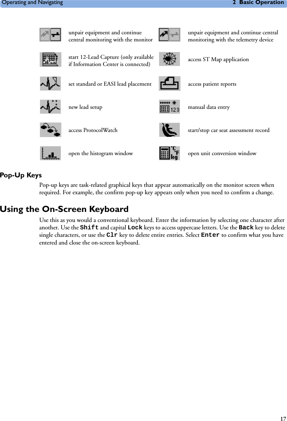 Operating and Navigating 2 Basic Operation17Pop-Up KeysPop-up keys are task-related graphical keys that appear automatically on the monitor screen when required. For example, the confirm pop-up key appears only when you need to confirm a change.Using the On-Screen KeyboardUse this as you would a conventional keyboard. Enter the information by selecting one character after another. Use the Shift and capital Lock keys to access uppercase letters. Use the Back key to delete single characters, or use the Clr key to delete entire entries. Select Enter to confirm what you have entered and close the on-screen keyboard.unpair equipment and continue central monitoring with the monitorunpair equipment and continue central monitoring with the telemetry devicestart 12-Lead Capture (only available if Information Center is connected) access ST Map applicationset standard or EASI lead placement access patient reportsnew lead setup manual data entryaccess ProtocolWatch start/stop car seat assessment recordopen the histogram window open unit conversion window
