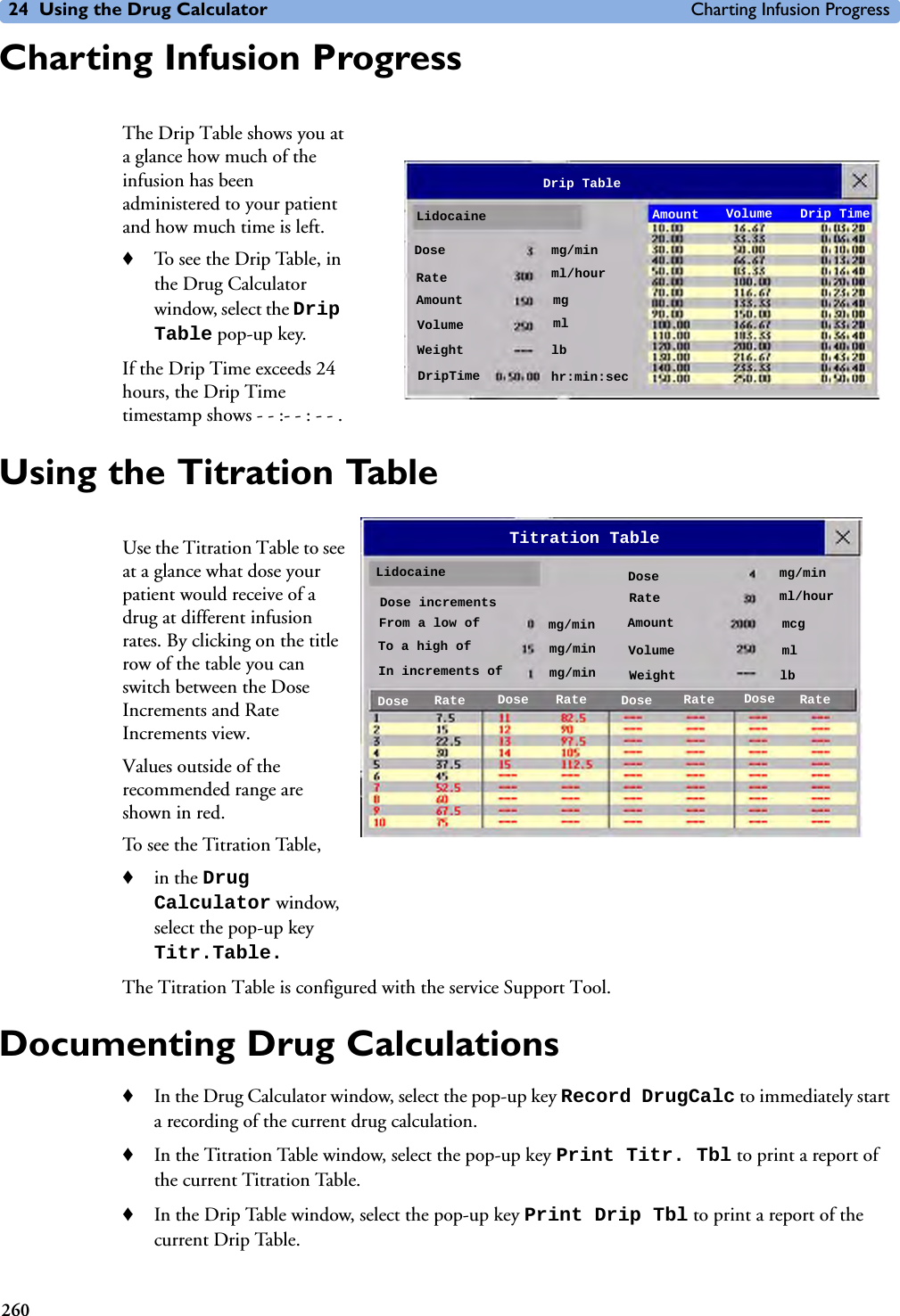 24 Using the Drug Calculator Charting Infusion Progress260Charting Infusion ProgressThe Drip Table shows you at a glance how much of the infusion has been administered to your patient and how much time is left. ♦To see the Drip Table, in the Drug Calculator window, select the Drip Table pop-up key. If the Drip Time exceeds 24 hours, the Drip Time timestamp shows - - :- - : - - .Using the Titration TableUse the Titration Table to see at a glance what dose your patient would receive of a drug at different infusion rates. By clicking on the title row of the table you can switch between the Dose Increments and Rate Increments view.Values outside of the recommended range are shown in red.To see the Titration Table, ♦in the Drug Calculator window, select the pop-up key Titr.Table.The Titration Table is configured with the service Support Tool.Documenting Drug Calculations♦In the Drug Calculator window, select the pop-up key Record DrugCalc to immediately start a recording of the current drug calculation. ♦In the Titration Table window, select the pop-up key Print Titr. Tbl to print a report of the current Titration Table. ♦In the Drip Table window, select the pop-up key Print Drip Tbl to print a report of the current Drip Table. LidocaineDrip TableAmount Volume Drip TimeDose mg/minRate ml/hourAmount mgVolume mlWeight lbDripTime hr:min:secLidocaineTitration TableRateDoseIn increments ofmg/minRatemg/minAmountFrom a low of mcgVolumeTo a high of mlWeightDose incrementslbDose Dose Dose DoseRate Rate Ratemg/minml/hourmg/min