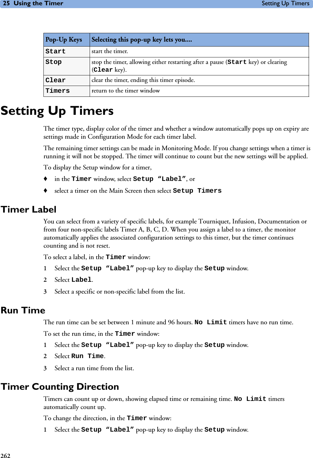 25 Using the Timer Setting Up Timers262Setting Up TimersThe timer type, display color of the timer and whether a window automatically pops up on expiry are settings made in Configuration Mode for each timer label.The remaining timer settings can be made in Monitoring Mode. If you change settings when a timer is running it will not be stopped. The timer will continue to count but the new settings will be applied.To display the Setup window for a timer,♦in the Timer window, select Setup “Label”, or ♦select a timer on the Main Screen then select Setup TimersTimer LabelYou can select from a variety of specific labels, for example Tourniquet, Infusion, Documentation or from four non-specific labels Timer A, B, C, D. When you assign a label to a timer, the monitor automatically applies the associated configuration settings to this timer, but the timer continues counting and is not reset.To select a label, in the Timer window:1Select the Setup “Label” pop-up key to display the Setup window.2Select Label.3Select a specific or non-specific label from the list.Run TimeThe run time can be set between 1 minute and 96 hours. No Limit timers have no run time.To set the run time, in the Timer window:1Select the Setup “Label” pop-up key to display the Setup window.2Select Run Time.3Select a run time from the list.Timer Counting DirectionTimers can count up or down, showing elapsed time or remaining time. No Limit timers automatically count up.To change the direction, in the Timer window:1Select the Setup “Label” pop-up key to display the Setup window.Pop-Up Keys Selecting this pop-up key lets you....Start start the timer. Stop stop the timer, allowing either restarting after a pause (Start key) or clearing (Clear key).Clear clear the timer, ending this timer episode.Timers return to the timer window 