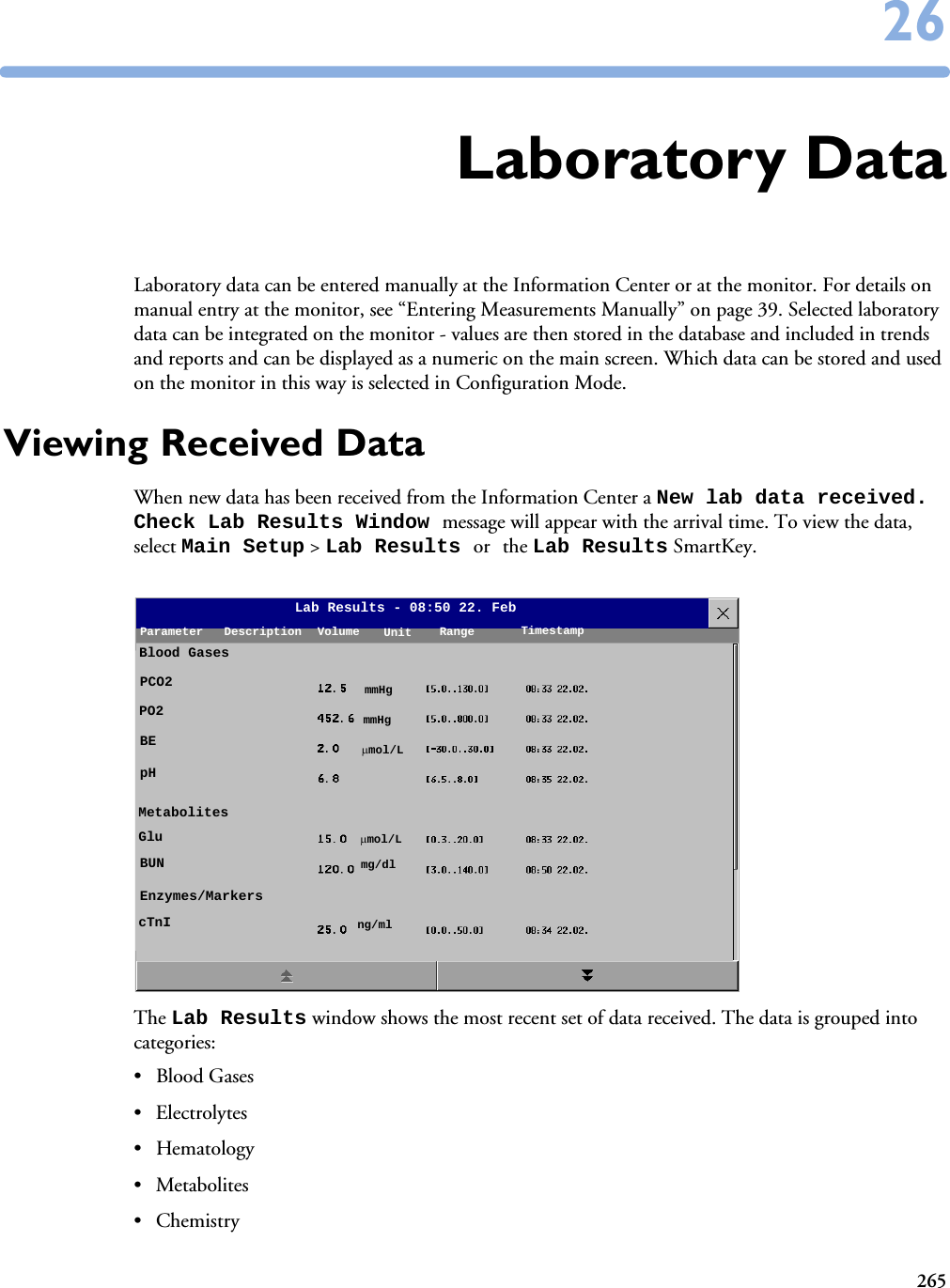 2652626Laboratory DataLaboratory data can be entered manually at the Information Center or at the monitor. For details on manual entry at the monitor, see “Entering Measurements Manually” on page 39. Selected laboratory data can be integrated on the monitor - values are then stored in the database and included in trends and reports and can be displayed as a numeric on the main screen. Which data can be stored and used on the monitor in this way is selected in Configuration Mode. Viewing Received DataWhen new data has been received from the Information Center a New lab data received. Check Lab Results Window message will appear with the arrival time. To view the data, select Main Setup &gt; Lab Results or the Lab Results SmartKey. The Lab Results window shows the most recent set of data received. The data is grouped into categories:• Blood Gases• Electrolytes• Hematology• Metabolites•ChemistryLab Results - 08:50 22. FebParameter Description Volume TimestampUnit RangeBlood GasesPCO2PO2BEpHMetabolitesGluBUNEnzymes/MarkerscTnImmHgmmHgmol/Lmol/Lmg/dlng/ml