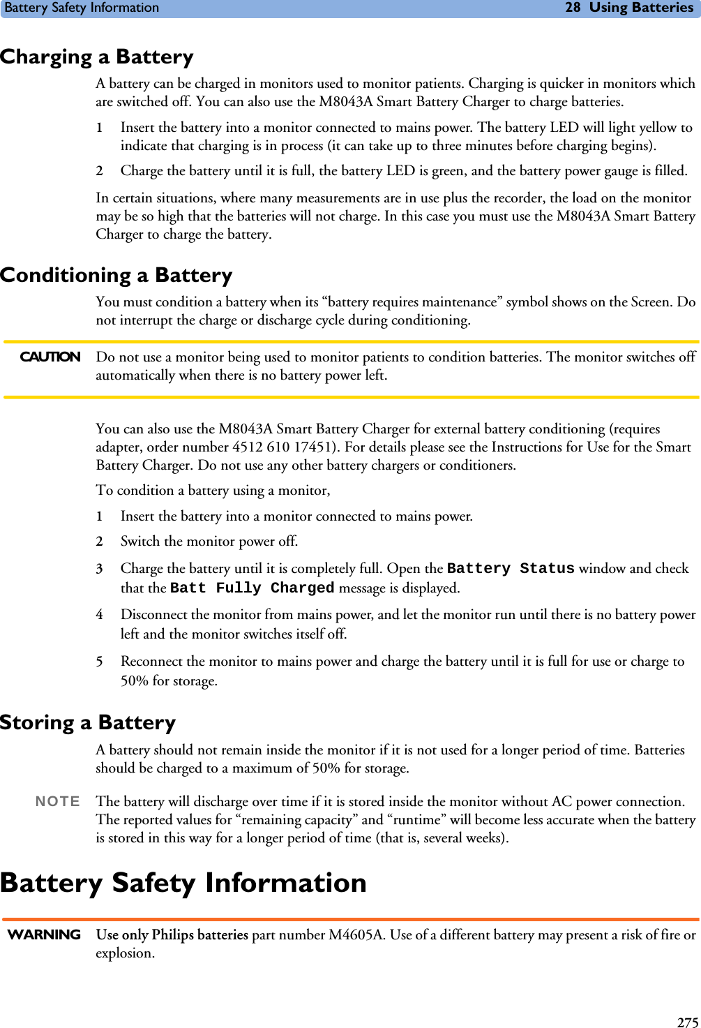 Battery Safety Information 28 Using Batteries275Charging a BatteryA battery can be charged in monitors used to monitor patients. Charging is quicker in monitors which are switched off. You can also use the M8043A Smart Battery Charger to charge batteries.1Insert the battery into a monitor connected to mains power. The battery LED will light yellow to indicate that charging is in process (it can take up to three minutes before charging begins). 2Charge the battery until it is full, the battery LED is green, and the battery power gauge is filled.In certain situations, where many measurements are in use plus the recorder, the load on the monitor may be so high that the batteries will not charge. In this case you must use the M8043A Smart Battery Charger to charge the battery.Conditioning a BatteryYou must condition a battery when its “battery requires maintenance” symbol shows on the Screen. Do not interrupt the charge or discharge cycle during conditioning. CAUTION Do not use a monitor being used to monitor patients to condition batteries. The monitor switches off automatically when there is no battery power left.You can also use the M8043A Smart Battery Charger for external battery conditioning (requires adapter, order number 4512 610 17451). For details please see the Instructions for Use for the Smart Battery Charger. Do not use any other battery chargers or conditioners.To condition a battery using a monitor, 1Insert the battery into a monitor connected to mains power.2Switch the monitor power off.3Charge the battery until it is completely full. Open the Battery Status window and check that the Batt Fully Charged message is displayed. 4Disconnect the monitor from mains power, and let the monitor run until there is no battery power left and the monitor switches itself off.5Reconnect the monitor to mains power and charge the battery until it is full for use or charge to 50% for storage.Storing a BatteryA battery should not remain inside the monitor if it is not used for a longer period of time. Batteries should be charged to a maximum of 50% for storage. NOTE The battery will discharge over time if it is stored inside the monitor without AC power connection. The reported values for “remaining capacity” and “runtime” will become less accurate when the battery is stored in this way for a longer period of time (that is, several weeks).Battery Safety InformationWARNING Use only Philips batteries part number M4605A. Use of a different battery may present a risk of fire or explosion.