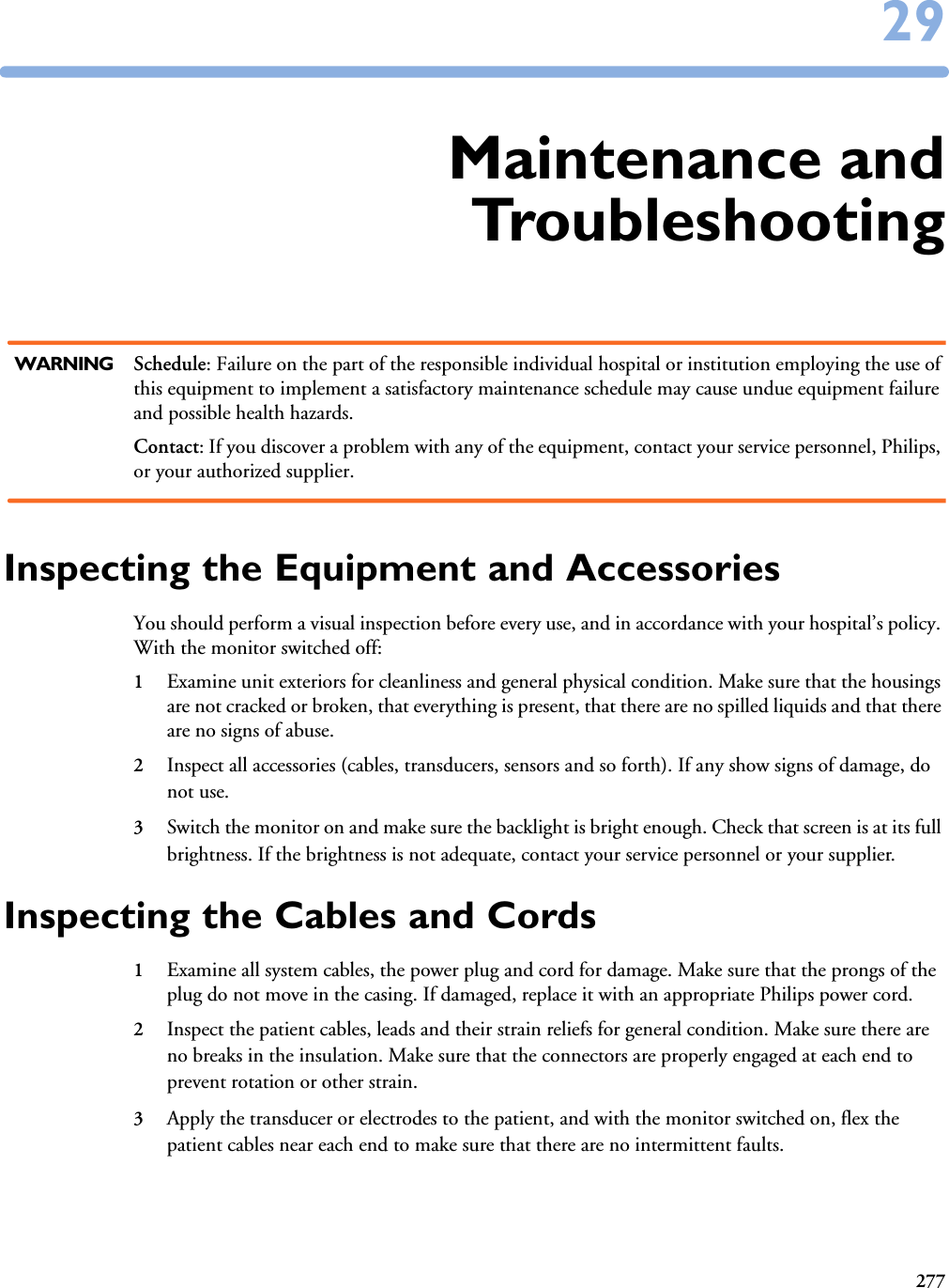 2772929Maintenance andTroubleshootingWARNING Schedule: Failure on the part of the responsible individual hospital or institution employing the use of this equipment to implement a satisfactory maintenance schedule may cause undue equipment failure and possible health hazards.Contact: If you discover a problem with any of the equipment, contact your service personnel, Philips, or your authorized supplier.Inspecting the Equipment and AccessoriesYou should perform a visual inspection before every use, and in accordance with your hospital’s policy. With the monitor switched off:1Examine unit exteriors for cleanliness and general physical condition. Make sure that the housings are not cracked or broken, that everything is present, that there are no spilled liquids and that there are no signs of abuse.2Inspect all accessories (cables, transducers, sensors and so forth). If any show signs of damage, do not use.3Switch the monitor on and make sure the backlight is bright enough. Check that screen is at its full brightness. If the brightness is not adequate, contact your service personnel or your supplier.Inspecting the Cables and Cords1Examine all system cables, the power plug and cord for damage. Make sure that the prongs of the plug do not move in the casing. If damaged, replace it with an appropriate Philips power cord.2Inspect the patient cables, leads and their strain reliefs for general condition. Make sure there are no breaks in the insulation. Make sure that the connectors are properly engaged at each end to prevent rotation or other strain.3Apply the transducer or electrodes to the patient, and with the monitor switched on, flex the patient cables near each end to make sure that there are no intermittent faults.