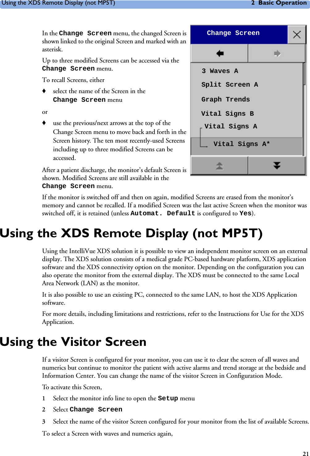 Using the XDS Remote Display (not MP5T) 2 Basic Operation21In the Change Screen menu, the changed Screen is shown linked to the original Screen and marked with an asterisk. Up to three modified Screens can be accessed via the Change Screen menu. To recall Screens, either♦select the name of the Screen in the Change Screen menuor♦use the previous/next arrows at the top of the Change Screen menu to move back and forth in the Screen history. The ten most recently-used Screens including up to three modified Screens can be accessed. After a patient discharge, the monitor’s default Screen is shown. Modified Screens are still available in the Change Screen menu. If the monitor is switched off and then on again, modified Screens are erased from the monitor’s memory and cannot be recalled. If a modified Screen was the last active Screen when the monitor was switched off, it is retained (unless Automat. Default is configured to Yes). Using the XDS Remote Display (not MP5T)Using the IntelliVue XDS solution it is possible to view an independent monitor screen on an external display. The XDS solution consists of a medical grade PC-based hardware platform, XDS application software and the XDS connectivity option on the monitor. Depending on the configuration you can also operate the monitor from the external display. The XDS must be connected to the same Local Area Network (LAN) as the monitor. It is also possible to use an existing PC, connected to the same LAN, to host the XDS Application software.For more details, including limitations and restrictions, refer to the Instructions for Use for the XDS Application. Using the Visitor ScreenIf a visitor Screen is configured for your monitor, you can use it to clear the screen of all waves and numerics but continue to monitor the patient with active alarms and trend storage at the bedside and Information Center. You can change the name of the visitor Screen in Configuration Mode.To activate this Screen,1Select the monitor info line to open the Setup menu 2Select Change Screen 3Select the name of the visitor Screen configured for your monitor from the list of available Screens.To select a Screen with waves and numerics again,Change Screen3 Waves ASplit Screen AGraph TrendsVital Signs BVital Signs AVital Signs A*