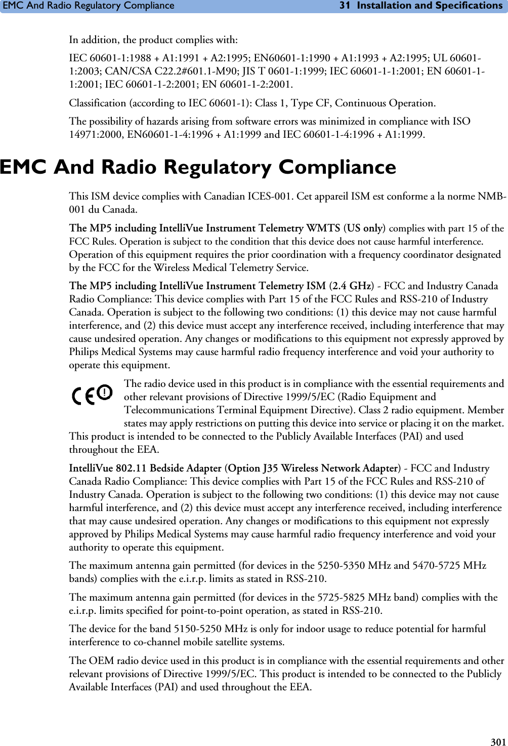 EMC And Radio Regulatory Compliance 31 Installation and Specifications301In addition, the product complies with:IEC 60601-1:1988 + A1:1991 + A2:1995; EN60601-1:1990 + A1:1993 + A2:1995; UL 60601-1:2003; CAN/CSA C22.2#601.1-M90; JIS T 0601-1:1999; IEC 60601-1-1:2001; EN 60601-1-1:2001; IEC 60601-1-2:2001; EN 60601-1-2:2001.Classification (according to IEC 60601-1): Class 1, Type CF, Continuous Operation. The possibility of hazards arising from software errors was minimized in compliance with ISO 14971:2000, EN60601-1-4:1996 + A1:1999 and IEC 60601-1-4:1996 + A1:1999.EMC And Radio Regulatory ComplianceThis ISM device complies with Canadian ICES-001. Cet appareil ISM est conforme a la norme NMB-001 du Canada.The MP5 including IntelliVue Instrument Telemetry WMTS (US only) complies with part 15 of the FCC Rules. Operation is subject to the condition that this device does not cause harmful interference. Operation of this equipment requires the prior coordination with a frequency coordinator designated by the FCC for the Wireless Medical Telemetry Service.The MP5 including IntelliVue Instrument Telemetry ISM (2.4 GHz) - FCC and Industry Canada Radio Compliance: This device complies with Part 15 of the FCC Rules and RSS-210 of Industry Canada. Operation is subject to the following two conditions: (1) this device may not cause harmful interference, and (2) this device must accept any interference received, including interference that may cause undesired operation. Any changes or modifications to this equipment not expressly approved by Philips Medical Systems may cause harmful radio frequency interference and void your authority to operate this equipment.The radio device used in this product is in compliance with the essential requirements and other relevant provisions of Directive 1999/5/EC (Radio Equipment and Telecommunications Terminal Equipment Directive). Class 2 radio equipment. Member states may apply restrictions on putting this device into service or placing it on the market. This product is intended to be connected to the Publicly Available Interfaces (PAI) and used throughout the EEA.IntelliVue 802.11 Bedside Adapter (Option J35 Wireless Network Adapter) - FCC and Industry Canada Radio Compliance: This device complies with Part 15 of the FCC Rules and RSS-210 of Industry Canada. Operation is subject to the following two conditions: (1) this device may not cause harmful interference, and (2) this device must accept any interference received, including interference that may cause undesired operation. Any changes or modifications to this equipment not expressly approved by Philips Medical Systems may cause harmful radio frequency interference and void your authority to operate this equipment.The maximum antenna gain permitted (for devices in the 5250-5350 MHz and 5470-5725 MHz bands) complies with the e.i.r.p. limits as stated in RSS-210.The maximum antenna gain permitted (for devices in the 5725-5825 MHz band) complies with the e.i.r.p. limits specified for point-to-point operation, as stated in RSS-210.The device for the band 5150-5250 MHz is only for indoor usage to reduce potential for harmful interference to co-channel mobile satellite systems.The OEM radio device used in this product is in compliance with the essential requirements and other relevant provisions of Directive 1999/5/EC. This product is intended to be connected to the Publicly Available Interfaces (PAI) and used throughout the EEA.