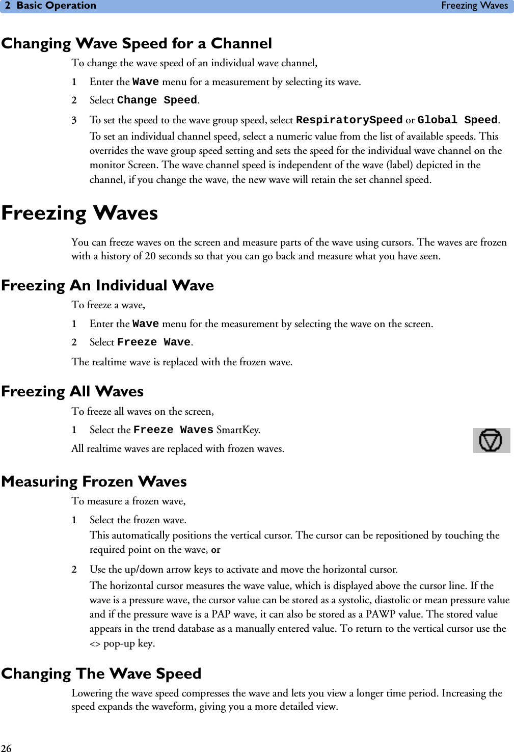 2 Basic Operation Freezing Waves26Changing Wave Speed for a ChannelTo change the wave speed of an individual wave channel, 1Enter the Wave menu for a measurement by selecting its wave.2Select Change Speed.3To set the speed to the wave group speed, select RespiratorySpeed or Global Speed. To set an individual channel speed, select a numeric value from the list of available speeds. This overrides the wave group speed setting and sets the speed for the individual wave channel on the monitor Screen. The wave channel speed is independent of the wave (label) depicted in the channel, if you change the wave, the new wave will retain the set channel speed.Freezing WavesYou can freeze waves on the screen and measure parts of the wave using cursors. The waves are frozen with a history of 20 seconds so that you can go back and measure what you have seen. Freezing An Individual WaveTo freeze a wave,1Enter the Wave menu for the measurement by selecting the wave on the screen.2Select Freeze Wave.The realtime wave is replaced with the frozen wave. Freezing All WavesTo freeze all waves on the screen,1Select the Freeze Waves SmartKey.All realtime waves are replaced with frozen waves. Measuring Frozen WavesTo measure a frozen wave,1Select the frozen wave.This automatically positions the vertical cursor. The cursor can be repositioned by touching the required point on the wave, or 2Use the up/down arrow keys to activate and move the horizontal cursor. The horizontal cursor measures the wave value, which is displayed above the cursor line. If the wave is a pressure wave, the cursor value can be stored as a systolic, diastolic or mean pressure value and if the pressure wave is a PAP wave, it can also be stored as a PAWP value. The stored value appears in the trend database as a manually entered value. To return to the vertical cursor use the &lt;&gt; pop-up key.Changing The Wave SpeedLowering the wave speed compresses the wave and lets you view a longer time period. Increasing the speed expands the waveform, giving you a more detailed view.