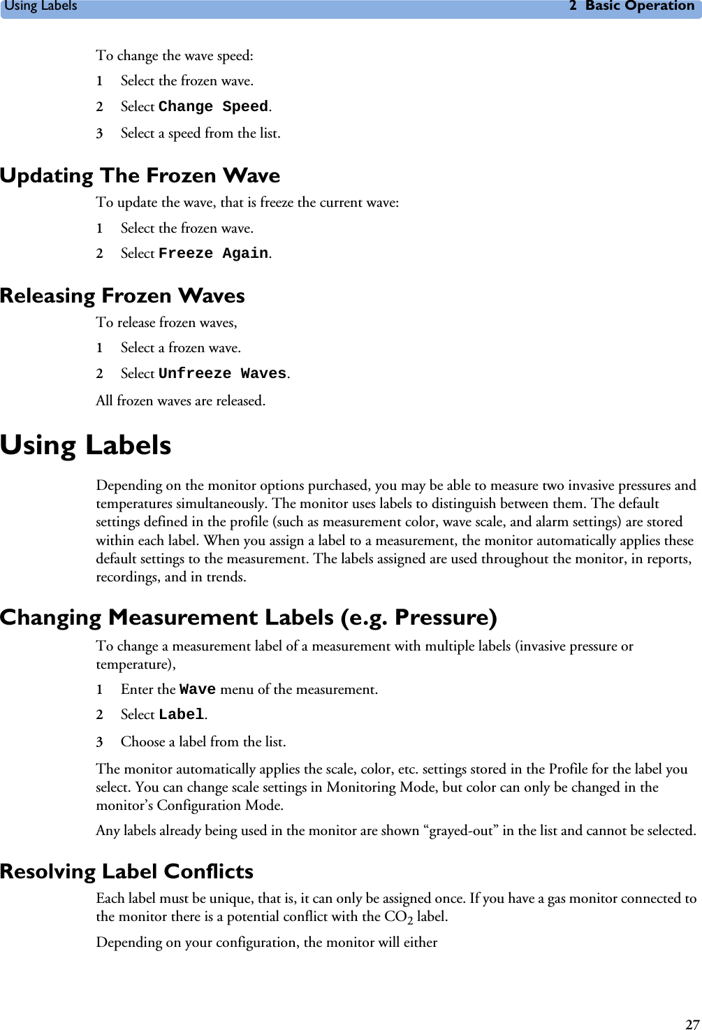 Using Labels 2 Basic Operation27To change the wave speed:1Select the frozen wave.2Select Change Speed.3Select a speed from the list.Updating The Frozen WaveTo update the wave, that is freeze the current wave:1Select the frozen wave.2Select Freeze Again.Releasing Frozen WavesTo release frozen waves,1Select a frozen wave.2Select Unfreeze Waves.All frozen waves are released.Using LabelsDepending on the monitor options purchased, you may be able to measure two invasive pressures and temperatures simultaneously. The monitor uses labels to distinguish between them. The default settings defined in the profile (such as measurement color, wave scale, and alarm settings) are stored within each label. When you assign a label to a measurement, the monitor automatically applies these default settings to the measurement. The labels assigned are used throughout the monitor, in reports, recordings, and in trends.Changing Measurement Labels (e.g. Pressure)To change a measurement label of a measurement with multiple labels (invasive pressure or temperature),1Enter the Wave menu of the measurement. 2Select Label.3Choose a label from the list.The monitor automatically applies the scale, color, etc. settings stored in the Profile for the label you select. You can change scale settings in Monitoring Mode, but color can only be changed in the monitor’s Configuration Mode. Any labels already being used in the monitor are shown “grayed-out” in the list and cannot be selected. Resolving Label Conflicts Each label must be unique, that is, it can only be assigned once. If you have a gas monitor connected to the monitor there is a potential conflict with the CO2 label.Depending on your configuration, the monitor will either 
