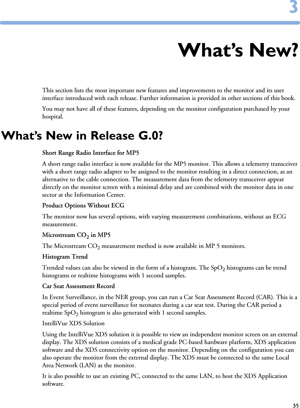 3533What’s New?This section lists the most important new features and improvements to the monitor and its user interface introduced with each release. Further information is provided in other sections of this book. You may not have all of these features, depending on the monitor configuration purchased by your hospital.What’s New in Release G.0?Short Range Radio Interface for MP5A short range radio interface is now available for the MP5 monitor. This allows a telemetry transceiver with a short range radio adapter to be assigned to the monitor resulting in a direct connection, as an alternative to the cable connection. The measurement data from the telemetry transceiver appear directly on the monitor screen with a minimal delay and are combined with the monitor data in one sector at the Information Center. Product Options Without ECGThe monitor now has several options, with varying measurement combinations, without an ECG measurement. Microstream CO2 in MP5The Microstream CO2 measurement method is now available in MP 5 monitors. Histogram TrendTrended values can also be viewed in the form of a histogram. The SpO2 histograms can be trend histograms or realtime histograms with 1 second samples. Car Seat Assessment RecordIn Event Surveillance, in the NER group, you can run a Car Seat Assessment Record (CAR). This is a special period of event surveillance for neonates during a car seat test. During the CAR period a realtime SpO2 histogram is also generated with 1 second samples.IntelliVue XDS SolutionUsing the IntelliVue XDS solution it is possible to view an independent monitor screen on an external display. The XDS solution consists of a medical grade PC-based hardware platform, XDS application software and the XDS connectivity option on the monitor. Depending on the configuration you can also operate the monitor from the external display. The XDS must be connected to the same Local Area Network (LAN) as the monitor. It is also possible to use an existing PC, connected to the same LAN, to host the XDS Application software.