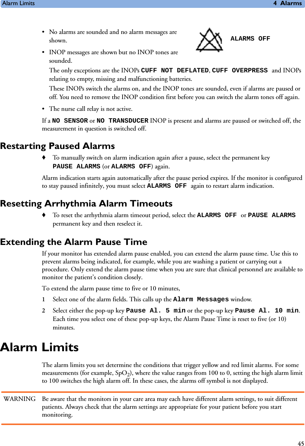 Alarm Limits 4Alarms45• No alarms are sounded and no alarm messages are shown. • INOP messages are shown but no INOP tones are sounded. The only exceptions are the INOPs CUFF NOT DEFLATED, CUFF OVERPRESS and INOPs relating to empty, missing and malfunctioning batteries. These INOPs switch the alarms on, and the INOP tones are sounded, even if alarms are paused or off. You need to remove the INOP condition first before you can switch the alarm tones off again.• The nurse call relay is not active.If a NO SENSOR or NO TRANSDUCER INOP is present and alarms are paused or switched off, the measurement in question is switched off. Restarting Paused Alarms ♦To manually switch on alarm indication again after a pause, select the permanent key PAUSE ALARMS (or ALARMS OFF) again. Alarm indication starts again automatically after the pause period expires. If the monitor is configured to stay paused infinitely, you must select ALARMS OFF again to restart alarm indication.Resetting Arrhythmia Alarm Timeouts♦To reset the arrhythmia alarm timeout period, select the ALARMS OFF or PAUSE ALARMS permanent key and then reselect it. Extending the Alarm Pause Time If your monitor has extended alarm pause enabled, you can extend the alarm pause time. Use this to prevent alarms being indicated, for example, while you are washing a patient or carrying out a procedure. Only extend the alarm pause time when you are sure that clinical personnel are available to monitor the patient’s condition closely. To extend the alarm pause time to five or 10 minutes, 1Select one of the alarm fields. This calls up the Alarm Messages window.2Select either the pop-up key Pause Al. 5 min or the pop-up key Pause Al. 10 min. Each time you select one of these pop-up keys, the Alarm Pause Time is reset to five (or 10) minutes.Alarm LimitsThe alarm limits you set determine the conditions that trigger yellow and red limit alarms. For some measurements (for example, SpO2), where the value ranges from 100 to 0, setting the high alarm limit to 100 switches the high alarm off. In these cases, the alarms off symbol is not displayed.WARNING Be aware that the monitors in your care area may each have different alarm settings, to suit different patients. Always check that the alarm settings are appropriate for your patient before you start monitoring.ALARMS OFF