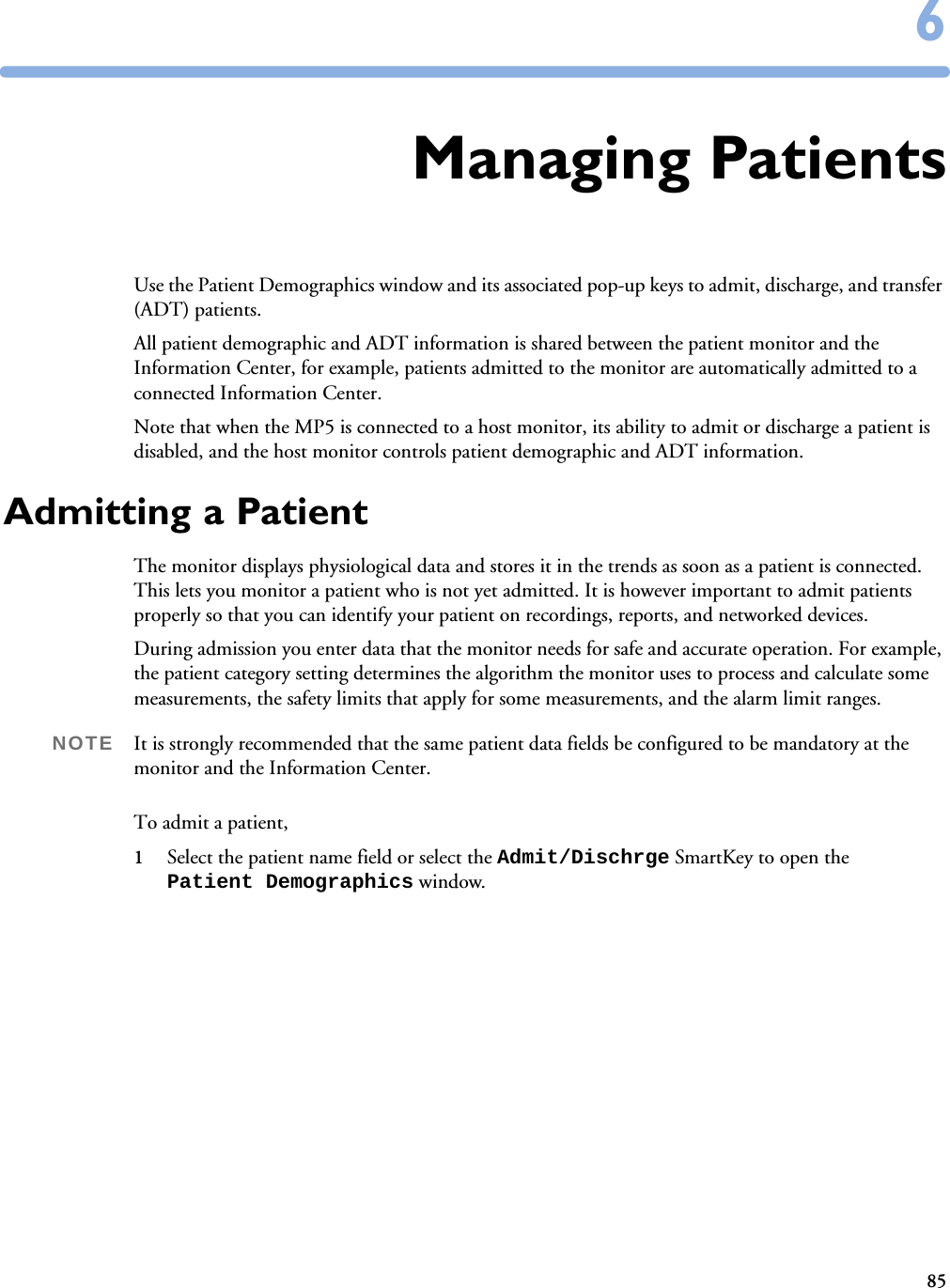 8566Managing PatientsUse the Patient Demographics window and its associated pop-up keys to admit, discharge, and transfer (ADT) patients. All patient demographic and ADT information is shared between the patient monitor and the Information Center, for example, patients admitted to the monitor are automatically admitted to a connected Information Center.Note that when the MP5 is connected to a host monitor, its ability to admit or discharge a patient is disabled, and the host monitor controls patient demographic and ADT information.Admitting a PatientThe monitor displays physiological data and stores it in the trends as soon as a patient is connected. This lets you monitor a patient who is not yet admitted. It is however important to admit patients properly so that you can identify your patient on recordings, reports, and networked devices. During admission you enter data that the monitor needs for safe and accurate operation. For example, the patient category setting determines the algorithm the monitor uses to process and calculate some measurements, the safety limits that apply for some measurements, and the alarm limit ranges.NOTE It is strongly recommended that the same patient data fields be configured to be mandatory at the monitor and the Information Center. To admit a patient,1Select the patient name field or select the Admit/Dischrge SmartKey to open the Patient Demographics window.