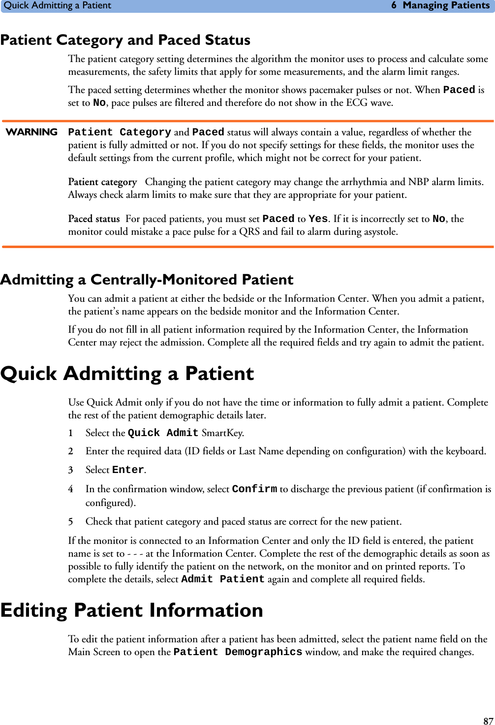 Quick Admitting a Patient 6 Managing Patients87Patient Category and Paced StatusThe patient category setting determines the algorithm the monitor uses to process and calculate some measurements, the safety limits that apply for some measurements, and the alarm limit ranges.The paced setting determines whether the monitor shows pacemaker pulses or not. When Paced is set to No, pace pulses are filtered and therefore do not show in the ECG wave.WARNING Patient Category and Paced status will always contain a value, regardless of whether the patient is fully admitted or not. If you do not specify settings for these fields, the monitor uses the default settings from the current profile, which might not be correct for your patient.Patient category  Changing the patient category may change the arrhythmia and NBP alarm limits. Always check alarm limits to make sure that they are appropriate for your patient.Paced status For paced patients, you must set Paced to Yes. If it is incorrectly set to No, the monitor could mistake a pace pulse for a QRS and fail to alarm during asystole.Admitting a Centrally-Monitored PatientYou can admit a patient at either the bedside or the Information Center. When you admit a patient, the patient’s name appears on the bedside monitor and the Information Center.If you do not fill in all patient information required by the Information Center, the Information Center may reject the admission. Complete all the required fields and try again to admit the patient.Quick Admitting a PatientUse Quick Admit only if you do not have the time or information to fully admit a patient. Complete the rest of the patient demographic details later.1Select the Quick Admit SmartKey.2Enter the required data (ID fields or Last Name depending on configuration) with the keyboard.3Select Enter.4In the confirmation window, select Confirm to discharge the previous patient (if confirmation is configured). 5Check that patient category and paced status are correct for the new patient.If the monitor is connected to an Information Center and only the ID field is entered, the patient name is set to - - - at the Information Center. Complete the rest of the demographic details as soon as possible to fully identify the patient on the network, on the monitor and on printed reports. To complete the details, select Admit Patient again and complete all required fields. Editing Patient InformationTo edit the patient information after a patient has been admitted, select the patient name field on the Main Screen to open the Patient Demographics window, and make the required changes.