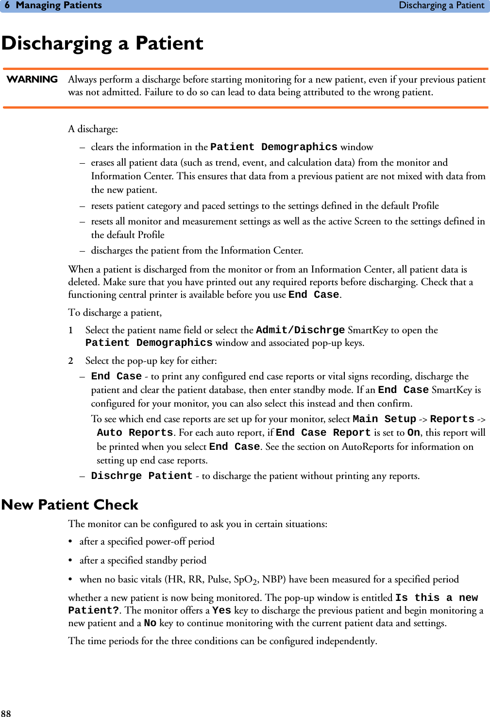 6 Managing Patients Discharging a Patient88Discharging a PatientWARNING Always perform a discharge before starting monitoring for a new patient, even if your previous patient was not admitted. Failure to do so can lead to data being attributed to the wrong patient.A discharge:– clears the information in the Patient Demographics window – erases all patient data (such as trend, event, and calculation data) from the monitor and Information Center. This ensures that data from a previous patient are not mixed with data from the new patient. – resets patient category and paced settings to the settings defined in the default Profile– resets all monitor and measurement settings as well as the active Screen to the settings defined in the default Profile– discharges the patient from the Information Center. When a patient is discharged from the monitor or from an Information Center, all patient data is deleted. Make sure that you have printed out any required reports before discharging. Check that a functioning central printer is available before you use End Case.To discharge a patient, 1Select the patient name field or select the Admit/Dischrge SmartKey to open the Patient Demographics window and associated pop-up keys.2Select the pop-up key for either:–End Case - to print any configured end case reports or vital signs recording, discharge the patient and clear the patient database, then enter standby mode. If an End Case SmartKey is configured for your monitor, you can also select this instead and then confirm. To see which end case reports are set up for your monitor, select Main Setup -&gt; Reports -&gt; Auto Reports. For each auto report, if End Case Report is set to On, this report will be printed when you select End Case. See the section on AutoReports for information on setting up end case reports. –Dischrge Patient - to discharge the patient without printing any reports. New Patient CheckThe monitor can be configured to ask you in certain situations:• after a specified power-off period• after a specified standby period• when no basic vitals (HR, RR, Pulse, SpO2, NBP) have been measured for a specified periodwhether a new patient is now being monitored. The pop-up window is entitled Is this a new Patient?. The monitor offers a Yes key to discharge the previous patient and begin monitoring a new patient and a No key to continue monitoring with the current patient data and settings. The time periods for the three conditions can be configured independently. 