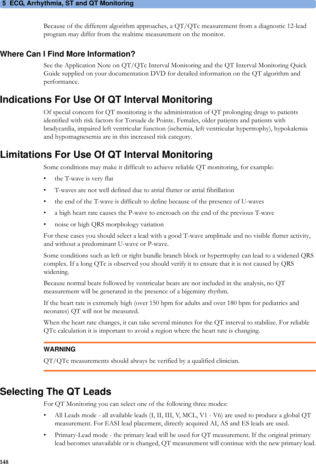5 ECG, Arrhythmia, ST and QT Monitoring148Because of the different algorithm approaches, a QT/QTc measurement from a diagnostic 12-lead program may differ from the realtime measurement on the monitor.Where Can I Find More Information?See the Application Note on QT/QTc Interval Monitoring and the QT Interval Monitoring Quick Guide supplied on your documentation DVD for detailed information on the QT algorithm and performance.Indications For Use Of QT Interval MonitoringOf special concern for QT monitoring is the administration of QT prolonging drugs to patients identified with risk factors for Torsade de Pointe. Females, older patients and patients with bradycardia, impaired left ventricular function (ischemia, left ventricular hypertrophy), hypokalemia and hypomagnesemia are in this increased risk category.Limitations For Use Of QT Interval MonitoringSome conditions may make it difficult to achieve reliable QT monitoring, for example:• the T-wave is very flat• T-waves are not well defined due to atrial flutter or atrial fibrillation• the end of the T-wave is difficult to define because of the presence of U-waves• a high heart rate causes the P-wave to encroach on the end of the previous T-wave• noise or high QRS morphology variationFor these cases you should select a lead with a good T-wave amplitude and no visible flutter activity, and without a predominant U-wave or P-wave.Some conditions such as left or right bundle branch block or hypertrophy can lead to a widened QRS complex. If a long QTc is observed you should verify it to ensure that it is not caused by QRS widening.Because normal beats followed by ventricular beats are not included in the analysis, no QT measurement will be generated in the presence of a bigeminy rhythm.If the heart rate is extremely high (over 150 bpm for adults and over 180 bpm for pediatrics and neonates) QT will not be measured.When the heart rate changes, it can take several minutes for the QT interval to stabilize. For reliable QTc calculation it is important to avoid a region where the heart rate is changing.WARNINGQT/QTc measurements should always be verified by a qualified clinician.Selecting The QT LeadsFor QT Monitoring you can select one of the following three modes:• All Leads mode - all available leads (I, II, III, V, MCL, V1 - V6) are used to produce a global QT measurement. For EASI lead placement, directly acquired AI, AS and ES leads are used.• Primary-Lead mode - the primary lead will be used for QT measurement. If the original primary lead becomes unavailable or is changed, QT measurement will continue with the new primary lead.