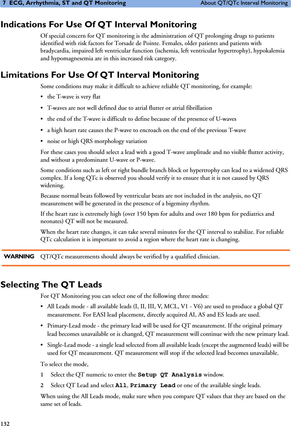 7 ECG, Arrhythmia, ST and QT Monitoring About QT/QTc Interval Monitoring132Indications For Use Of QT Interval MonitoringOf special concern for QT monitoring is the administration of QT prolonging drugs to patients identified with risk factors for Torsade de Pointe. Females, older patients and patients with bradycardia, impaired left ventricular function (ischemia, left ventricular hypertrophy), hypokalemia and hypomagnesemia are in this increased risk category. Limitations For Use Of QT Interval MonitoringSome conditions may make it difficult to achieve reliable QT monitoring, for example: • the T-wave is very flat• T-waves are not well defined due to atrial flutter or atrial fibrillation• the end of the T-wave is difficult to define because of the presence of U-waves• a high heart rate causes the P-wave to encroach on the end of the previous T-wave• noise or high QRS morphology variationFor these cases you should select a lead with a good T-wave amplitude and no visible flutter activity, and without a predominant U-wave or P-wave. Some conditions such as left or right bundle branch block or hypertrophy can lead to a widened QRS complex. If a long QTc is observed you should verify it to ensure that it is not caused by QRS widening.Because normal beats followed by ventricular beats are not included in the analysis, no QT measurement will be generated in the presence of a bigeminy rhythm. If the heart rate is extremely high (over 150 bpm for adults and over 180 bpm for pediatrics and neonates) QT will not be measured. When the heart rate changes, it can take several minutes for the QT interval to stabilize. For reliable QTc calculation it is important to avoid a region where the heart rate is changing. WARNING QT/QTc measurements should always be verified by a qualified clinician.Selecting The QT LeadsFor QT Monitoring you can select one of the following three modes:• All Leads mode - all available leads (I, II, III, V, MCL, V1 - V6) are used to produce a global QT measurement. For EASI lead placement, directly acquired AI, AS and ES leads are used. • Primary-Lead mode - the primary lead will be used for QT measurement. If the original primary lead becomes unavailable or is changed, QT measurement will continue with the new primary lead.• Single-Lead mode - a single lead selected from all available leads (except the augmented leads) will be used for QT measurement. QT measurement will stop if the selected lead becomes unavailable. To select the mode, 1Select the QT numeric to enter the Setup QT Analysis window.2Select QT Lead and select All, Primary Lead or one of the available single leads.When using the All Leads mode, make sure when you compare QT values that they are based on the same set of leads. 