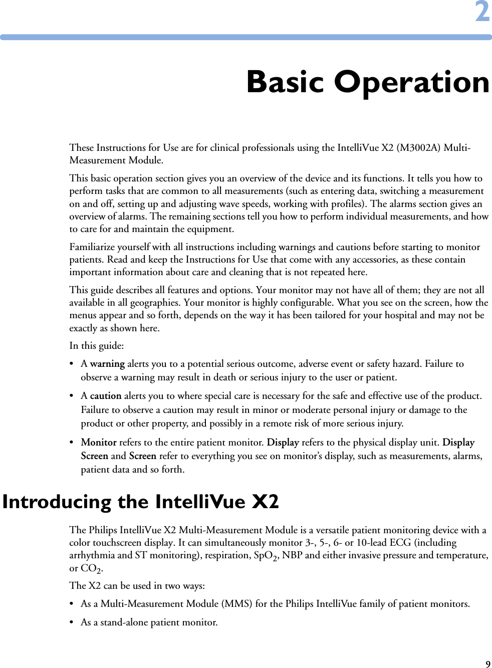 922Basic OperationThese Instructions for Use are for clinical professionals using the IntelliVue X2 (M3002A) Multi-Measurement Module.This basic operation section gives you an overview of the device and its functions. It tells you how to perform tasks that are common to all measurements (such as entering data, switching a measurement on and off, setting up and adjusting wave speeds, working with profiles). The alarms section gives an overview of alarms. The remaining sections tell you how to perform individual measurements, and how to care for and maintain the equipment.Familiarize yourself with all instructions including warnings and cautions before starting to monitor patients. Read and keep the Instructions for Use that come with any accessories, as these contain important information about care and cleaning that is not repeated here.This guide describes all features and options. Your monitor may not have all of them; they are not all available in all geographies. Your monitor is highly configurable. What you see on the screen, how the menus appear and so forth, depends on the way it has been tailored for your hospital and may not be exactly as shown here.In this guide:•A warning alerts you to a potential serious outcome, adverse event or safety hazard. Failure to observe a warning may result in death or serious injury to the user or patient.•A caution alerts you to where special care is necessary for the safe and effective use of the product. Failure to observe a caution may result in minor or moderate personal injury or damage to the product or other property, and possibly in a remote risk of more serious injury.•Monitor refers to the entire patient monitor. Display refers to the physical display unit. Display Screen and Screen refer to everything you see on monitor’s display, such as measurements, alarms, patient data and so forth.Introducing the IntelliVue X2The Philips IntelliVue X2 Multi-Measurement Module is a versatile patient monitoring device with a color touchscreen display. It can simultaneously monitor 3-, 5-, 6- or 10-lead ECG (including arrhythmia and ST monitoring), respiration, SpO2, NBP and either invasive pressure and temperature, or CO2.The X2 can be used in two ways:• As a Multi-Measurement Module (MMS) for the Philips IntelliVue family of patient monitors.• As a stand-alone patient monitor.