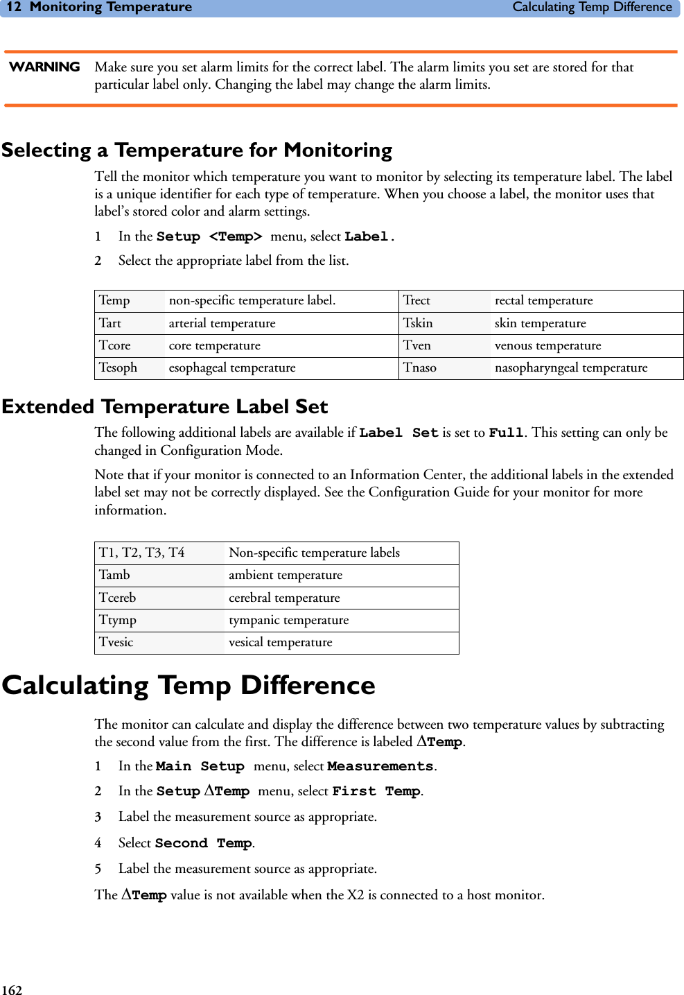12 Monitoring Temperature Calculating Temp Difference162WARNING Make sure you set alarm limits for the correct label. The alarm limits you set are stored for that particular label only. Changing the label may change the alarm limits.Selecting a Temperature for MonitoringTell the monitor which temperature you want to monitor by selecting its temperature label. The label is a unique identifier for each type of temperature. When you choose a label, the monitor uses that label’s stored color and alarm settings.1In the Setup &lt;Temp&gt; menu, select Label.2Select the appropriate label from the list.Extended Temperature Label Set The following additional labels are available if Label Set is set to Full. This setting can only be changed in Configuration Mode. Note that if your monitor is connected to an Information Center, the additional labels in the extended label set may not be correctly displayed. See the Configuration Guide for your monitor for more information. Calculating Temp DifferenceThe monitor can calculate and display the difference between two temperature values by subtracting the second value from the first. The difference is labeled &apos;Temp. 1In the Main Setup menu, select Measurements.2In the Setup &apos;Temp menu, select First Temp.3Label the measurement source as appropriate.4Select Second Temp.5Label the measurement source as appropriate.The &apos;Temp value is not available when the X2 is connected to a host monitor. Temp non-specific temperature label. Trect rectal temperatureTart arterial temperature Tskin skin temperatureTcore core temperature Tven venous temperatureTesoph esophageal temperature Tnaso nasopharyngeal temperatureT1, T2, T3, T4 Non-specific temperature labelsTamb ambient temperatureTcereb cerebral temperatureTtymp tympanic temperatureTvesic vesical temperature