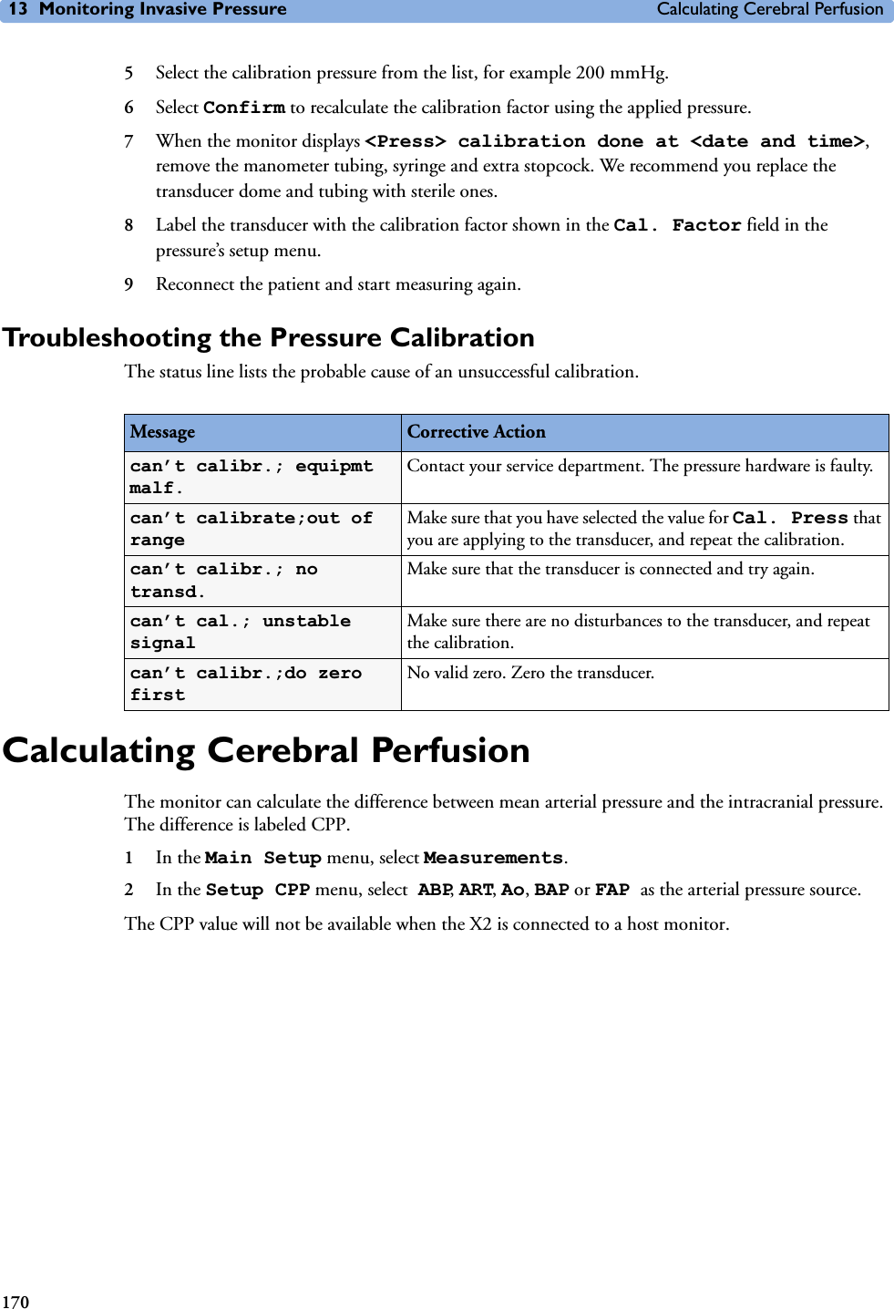 13 Monitoring Invasive Pressure Calculating Cerebral Perfusion1705Select the calibration pressure from the list, for example 200 mmHg.6Select Confirm to recalculate the calibration factor using the applied pressure. 7When the monitor displays &lt;Press&gt; calibration done at &lt;date and time&gt;, remove the manometer tubing, syringe and extra stopcock. We recommend you replace the transducer dome and tubing with sterile ones.8Label the transducer with the calibration factor shown in the Cal. Factor field in the pressure’s setup menu.9Reconnect the patient and start measuring again.Troubleshooting the Pressure CalibrationThe status line lists the probable cause of an unsuccessful calibration.Calculating Cerebral PerfusionThe monitor can calculate the difference between mean arterial pressure and the intracranial pressure. The difference is labeled CPP.1In the Main Setup menu, select Measurements.2In the Setup CPP menu, select ABP, ART, Ao, BAP or FAP as the arterial pressure source.The CPP value will not be available when the X2 is connected to a host monitor.Message Corrective Actioncan’t calibr.; equipmt malf.Contact your service department. The pressure hardware is faulty.can’t calibrate;out of rangeMake sure that you have selected the value for Cal. Press that you are applying to the transducer, and repeat the calibration.can’t calibr.; no transd.Make sure that the transducer is connected and try again.can’t cal.; unstable signalMake sure there are no disturbances to the transducer, and repeat the calibration.can’t calibr.;do zero firstNo valid zero. Zero the transducer.