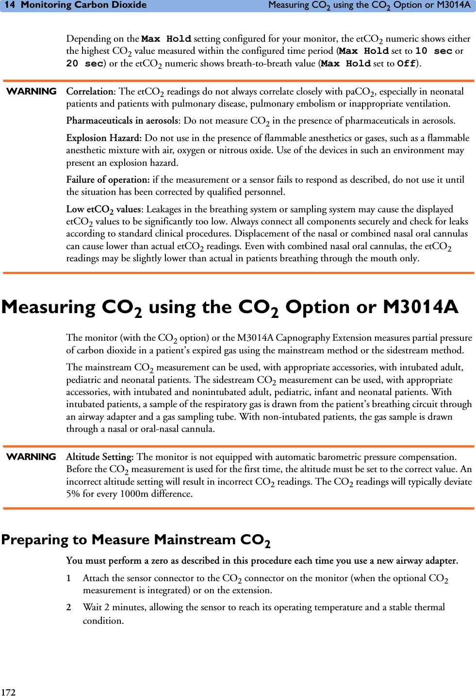 14 Monitoring Carbon Dioxide Measuring CO2 using the CO2 Option or M3014A172Depending on the Max Hold setting configured for your monitor, the etCO2 numeric shows either the highest CO2 value measured within the configured time period (Max Hold set to 10 sec or 20 sec) or the etCO2 numeric shows breath-to-breath value (Max Hold set to Off).WARNING Correlation: The etCO2 readings do not always correlate closely with paCO2, especially in neonatal patients and patients with pulmonary disease, pulmonary embolism or inappropriate ventilation.Pharmaceuticals in aerosols: Do not measure CO2 in the presence of pharmaceuticals in aerosols.Explosion Hazard: Do not use in the presence of flammable anesthetics or gases, such as a flammable anesthetic mixture with air, oxygen or nitrous oxide. Use of the devices in such an environment may present an explosion hazard.Failure of operation: if the measurement or a sensor fails to respond as described, do not use it until the situation has been corrected by qualified personnel.Low etCO2 values: Leakages in the breathing system or sampling system may cause the displayed etCO2 values to be significantly too low. Always connect all components securely and check for leaks according to standard clinical procedures. Displacement of the nasal or combined nasal oral cannulas can cause lower than actual etCO2 readings. Even with combined nasal oral cannulas, the etCO2 readings may be slightly lower than actual in patients breathing through the mouth only.Measuring CO2 using the CO2 Option or M3014AThe monitor (with the CO2 option) or the M3014A Capnography Extension measures partial pressure of carbon dioxide in a patient’s expired gas using the mainstream method or the sidestream method. The mainstream CO2 measurement can be used, with appropriate accessories, with intubated adult, pediatric and neonatal patients. The sidestream CO2 measurement can be used, with appropriate accessories, with intubated and nonintubated adult, pediatric, infant and neonatal patients. With intubated patients, a sample of the respiratory gas is drawn from the patient’s breathing circuit through an airway adapter and a gas sampling tube. With non-intubated patients, the gas sample is drawn through a nasal or oral-nasal cannula.WARNING Altitude Setting: The monitor is not equipped with automatic barometric pressure compensation. Before the CO2 measurement is used for the first time, the altitude must be set to the correct value. An incorrect altitude setting will result in incorrect CO2 readings. The CO2 readings will typically deviate 5% for every 1000m difference.Preparing to Measure Mainstream CO2You must perform a zero as described in this procedure each time you use a new airway adapter.1Attach the sensor connector to the CO2 connector on the monitor (when the optional CO2 measurement is integrated) or on the extension.2Wait 2 minutes, allowing the sensor to reach its operating temperature and a stable thermal condition.