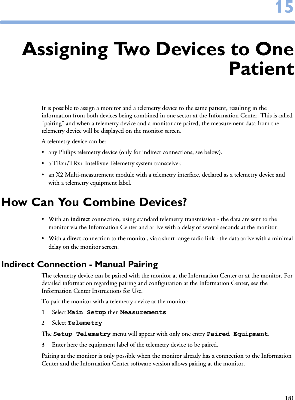 1811515Assigning Two Devices to OnePatientIt is possible to assign a monitor and a telemetry device to the same patient, resulting in the information from both devices being combined in one sector at the Information Center. This is called “pairing” and when a telemetry device and a monitor are paired, the measurement data from the telemetry device will be displayed on the monitor screen. A telemetry device can be:• any Philips telemetry device (only for indirect connections, see below).• a TRx+/TRx+ Intellivue Telemetry system transceiver.• an X2 Multi-measurement module with a telemetry interface, declared as a telemetry device and with a telemetry equipment label.How Can You Combine Devices?•With an indirect connection, using standard telemetry transmission - the data are sent to the monitor via the Information Center and arrive with a delay of several seconds at the monitor. •With a direct connection to the monitor, via a short range radio link - the data arrive with a minimal delay on the monitor screen.Indirect Connection - Manual PairingThe telemetry device can be paired with the monitor at the Information Center or at the monitor. For detailed information regarding pairing and configuration at the Information Center, see the Information Center Instructions for Use.To pair the monitor with a telemetry device at the monitor:1Select Main Setup then Measurements 2Select Telemetry The Setup Telemetry menu will appear with only one entry Paired Equipment.3Enter here the equipment label of the telemetry device to be paired. Pairing at the monitor is only possible when the monitor already has a connection to the Information Center and the Information Center software version allows pairing at the monitor.