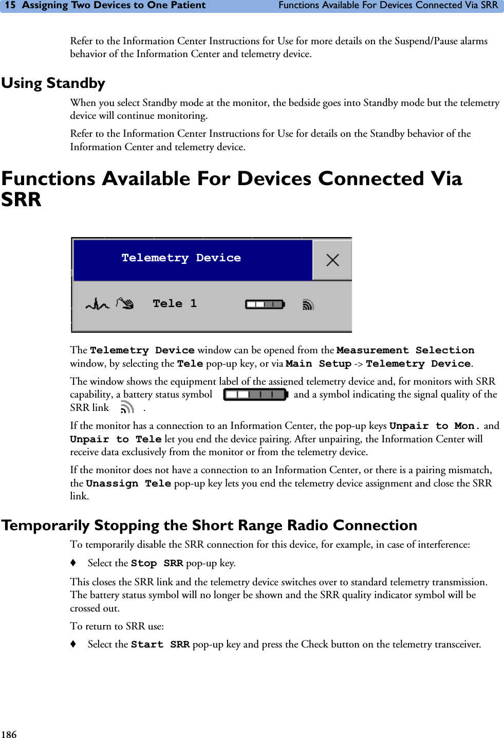 15 Assigning Two Devices to One Patient Functions Available For Devices Connected Via SRR186Refer to the Information Center Instructions for Use for more details on the Suspend/Pause alarms behavior of the Information Center and telemetry device. Using StandbyWhen you select Standby mode at the monitor, the bedside goes into Standby mode but the telemetry device will continue monitoring. Refer to the Information Center Instructions for Use for details on the Standby behavior of the Information Center and telemetry device. Functions Available For Devices Connected Via SRRThe Telemetry Device window can be opened from the Measurement Selection window, by selecting the Tele pop-up key, or via Main Setup -&gt; Telemetry Device.The window shows the equipment label of the assigned telemetry device and, for monitors with SRR capability, a battery status symbol   and a symbol indicating the signal quality of the SRR link  . If the monitor has a connection to an Information Center, the pop-up keys Unpair to Mon. and Unpair to Tele let you end the device pairing. After unpairing, the Information Center will receive data exclusively from the monitor or from the telemetry device.If the monitor does not have a connection to an Information Center, or there is a pairing mismatch, the Unassign Tele pop-up key lets you end the telemetry device assignment and close the SRR link.Temporarily Stopping the Short Range Radio ConnectionTo temporarily disable the SRR connection for this device, for example, in case of interference:♦Select the Stop SRR pop-up key.This closes the SRR link and the telemetry device switches over to standard telemetry transmission. The battery status symbol will no longer be shown and the SRR quality indicator symbol will be crossed out.To return to SRR use:♦Select the Start SRR pop-up key and press the Check button on the telemetry transceiver.Telemetry DeviceTele 1