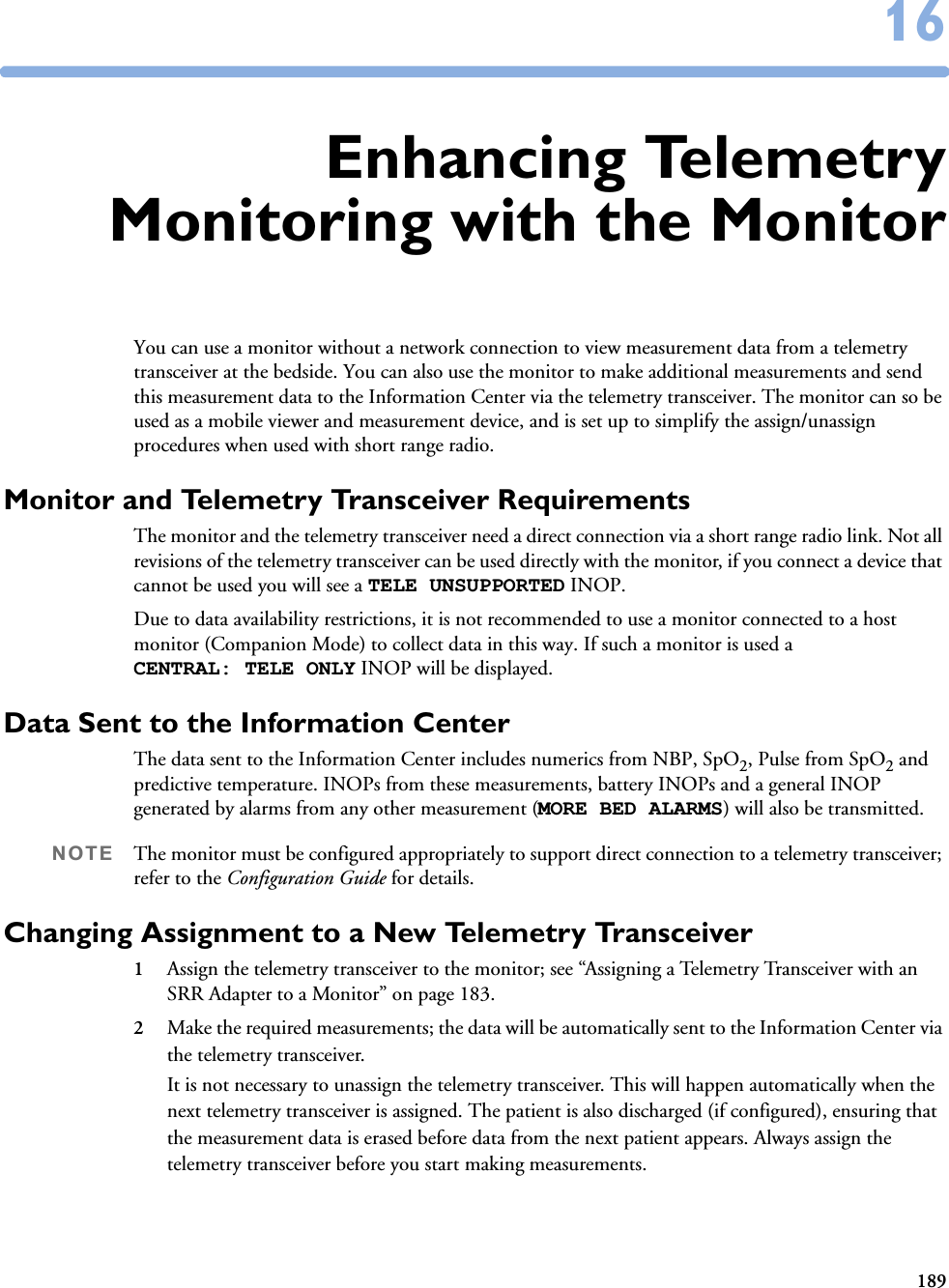 1891616Enhancing TelemetryMonitoring with the MonitorYou can use a monitor without a network connection to view measurement data from a telemetry transceiver at the bedside. You can also use the monitor to make additional measurements and send this measurement data to the Information Center via the telemetry transceiver. The monitor can so be used as a mobile viewer and measurement device, and is set up to simplify the assign/unassign procedures when used with short range radio. Monitor and Telemetry Transceiver RequirementsThe monitor and the telemetry transceiver need a direct connection via a short range radio link. Not all revisions of the telemetry transceiver can be used directly with the monitor, if you connect a device that cannot be used you will see a TELE UNSUPPORTED INOP. Due to data availability restrictions, it is not recommended to use a monitor connected to a host monitor (Companion Mode) to collect data in this way. If such a monitor is used a CENTRAL: TELE ONLY INOP will be displayed.Data Sent to the Information CenterThe data sent to the Information Center includes numerics from NBP, SpO2, Pulse from SpO2 and predictive temperature. INOPs from these measurements, battery INOPs and a general INOP generated by alarms from any other measurement (MORE BED ALARMS) will also be transmitted.NOTE The monitor must be configured appropriately to support direct connection to a telemetry transceiver; refer to the Configuration Guide for details.Changing Assignment to a New Telemetry Transceiver1Assign the telemetry transceiver to the monitor; see “Assigning a Telemetry Transceiver with an SRR Adapter to a Monitor” on page 183. 2Make the required measurements; the data will be automatically sent to the Information Center via the telemetry transceiver. It is not necessary to unassign the telemetry transceiver. This will happen automatically when the next telemetry transceiver is assigned. The patient is also discharged (if configured), ensuring that the measurement data is erased before data from the next patient appears. Always assign the telemetry transceiver before you start making measurements. 