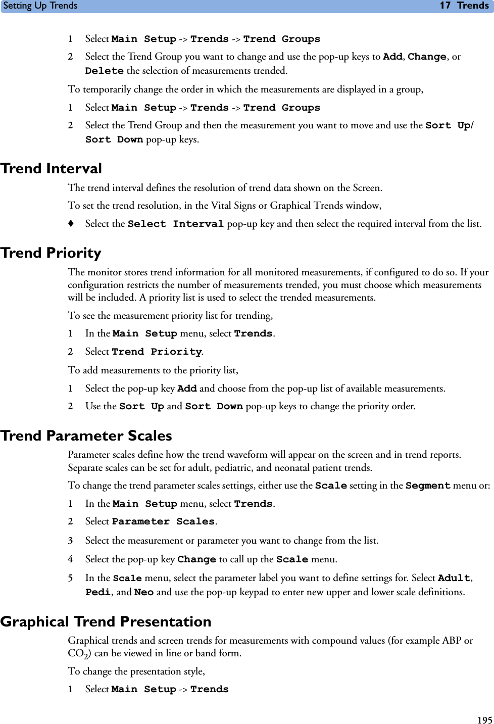 Setting Up Trends 17 Trends1951Select Main Setup -&gt; Trends -&gt; Trend Groups2Select the Trend Group you want to change and use the pop-up keys to Add, Change, or Delete the selection of measurements trended. To temporarily change the order in which the measurements are displayed in a group, 1Select Main Setup -&gt; Trends -&gt; Trend Groups2Select the Trend Group and then the measurement you want to move and use the Sort Up/Sort Down pop-up keys. Trend Interval The trend interval defines the resolution of trend data shown on the Screen. To set the trend resolution, in the Vital Signs or Graphical Trends window, ♦Select the Select Interval pop-up key and then select the required interval from the list. Trend PriorityThe monitor stores trend information for all monitored measurements, if configured to do so. If your configuration restricts the number of measurements trended, you must choose which measurements will be included. A priority list is used to select the trended measurements. To see the measurement priority list for trending, 1In the Main Setup menu, select Trends.2Select Trend Priority. To add measurements to the priority list, 1Select the pop-up key Add and choose from the pop-up list of available measurements. 2Use the Sort Up and Sort Down pop-up keys to change the priority order. Trend Parameter ScalesParameter scales define how the trend waveform will appear on the screen and in trend reports. Separate scales can be set for adult, pediatric, and neonatal patient trends. To change the trend parameter scales settings, either use the Scale setting in the Segment menu or: 1In the Main Setup menu, select Trends.2Select Parameter Scales. 3Select the measurement or parameter you want to change from the list. 4Select the pop-up key Change to call up the Scale menu. 5In the Scale menu, select the parameter label you want to define settings for. Select Adult, Pedi, and Neo and use the pop-up keypad to enter new upper and lower scale definitions.Graphical Trend PresentationGraphical trends and screen trends for measurements with compound values (for example ABP or CO2) can be viewed in line or band form. To change the presentation style, 1Select Main Setup -&gt; Trends