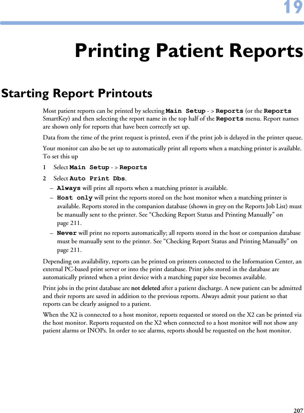 2071919Printing Patient ReportsStarting Report PrintoutsMost patient reports can be printed by selecting Main Setup - &gt; Reports (or the Reports SmartKey) and then selecting the report name in the top half of the Reports menu. Report names are shown only for reports that have been correctly set up. Data from the time of the print request is printed, even if the print job is delayed in the printer queue.Your monitor can also be set up to automatically print all reports when a matching printer is available. To set this up 1Select Main Setup - &gt; Reports 2Select Auto Print Dbs. –Always will print all reports when a matching printer is available. –Host only will print the reports stored on the host monitor when a matching printer is available. Reports stored in the companion database (shown in grey on the Reports Job List) must be manually sent to the printer. See “Checking Report Status and Printing Manually” on page 211.–Never will print no reports automatically; all reports stored in the host or companion database must be manually sent to the printer. See “Checking Report Status and Printing Manually” on page 211.Depending on availability, reports can be printed on printers connected to the Information Center, an external PC-based print server or into the print database. Print jobs stored in the database are automatically printed when a print device with a matching paper size becomes available. Print jobs in the print database are not deleted after a patient discharge. A new patient can be admitted and their reports are saved in addition to the previous reports. Always admit your patient so that reports can be clearly assigned to a patient. When the X2 is connected to a host monitor, reports requested or stored on the X2 can be printed via the host monitor. Reports requested on the X2 when connected to a host monitor will not show any patient alarms or INOPs. In order to see alarms, reports should be requested on the host monitor. 