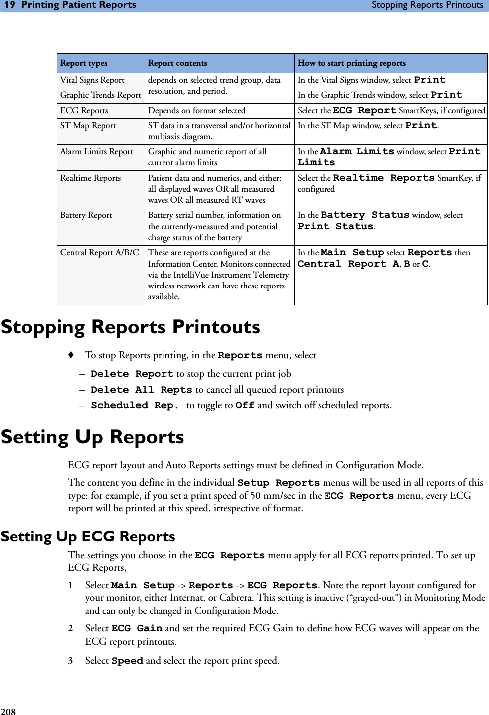 19 Printing Patient Reports Stopping Reports Printouts208Stopping Reports Printouts♦To stop Reports printing, in the Reports menu, select –Delete Report to stop the current print job –Delete All Repts to cancel all queued report printouts–Scheduled Rep. to toggle to Off and switch off scheduled reports.Setting Up ReportsECG report layout and Auto Reports settings must be defined in Configuration Mode. The content you define in the individual Setup Reports menus will be used in all reports of this type: for example, if you set a print speed of 50 mm/sec in the ECG Reports menu, every ECG report will be printed at this speed, irrespective of format.Setting Up ECG ReportsThe settings you choose in the ECG Reports menu apply for all ECG reports printed. To set up ECG Reports, 1Select Main Setup -&gt; Reports -&gt; ECG Reports. Note the report layout configured for your monitor, either Internat. or Cabrera. This setting is inactive (“grayed-out”) in Monitoring Mode and can only be changed in Configuration Mode. 2Select ECG Gain and set the required ECG Gain to define how ECG waves will appear on the ECG report printouts. 3Select Speed and select the report print speed.Report types Report contents How to start printing reportsVital Signs Report depends on selected trend group, data resolution, and period.In the Vital Signs window, select PrintGraphic Trends Report In the Graphic Trends window, select PrintECG Reports Depends on format selected Select the ECG Report SmartKeys, if configuredST Map Report ST data in a transversal and/or horizontal multiaxis diagram, In the ST Map window, select Print.Alarm Limits Report Graphic and numeric report of all current alarm limitsIn the Alarm Limits window, select Print LimitsRealtime Reports Patient data and numerics, and either: all displayed waves OR all measured waves OR all measured RT wavesSelect the Realtime Reports SmartKey, if configuredBattery Report Battery serial number, information on the currently-measured and potential charge status of the batteryIn the Battery Status window, select Print Status.Central Report A/B/C These are reports configured at the Information Center. Monitors connected via the IntelliVue Instrument Telemetry wireless network can have these reports available.In the Main Setup select Reports then Central Report A, B or C.