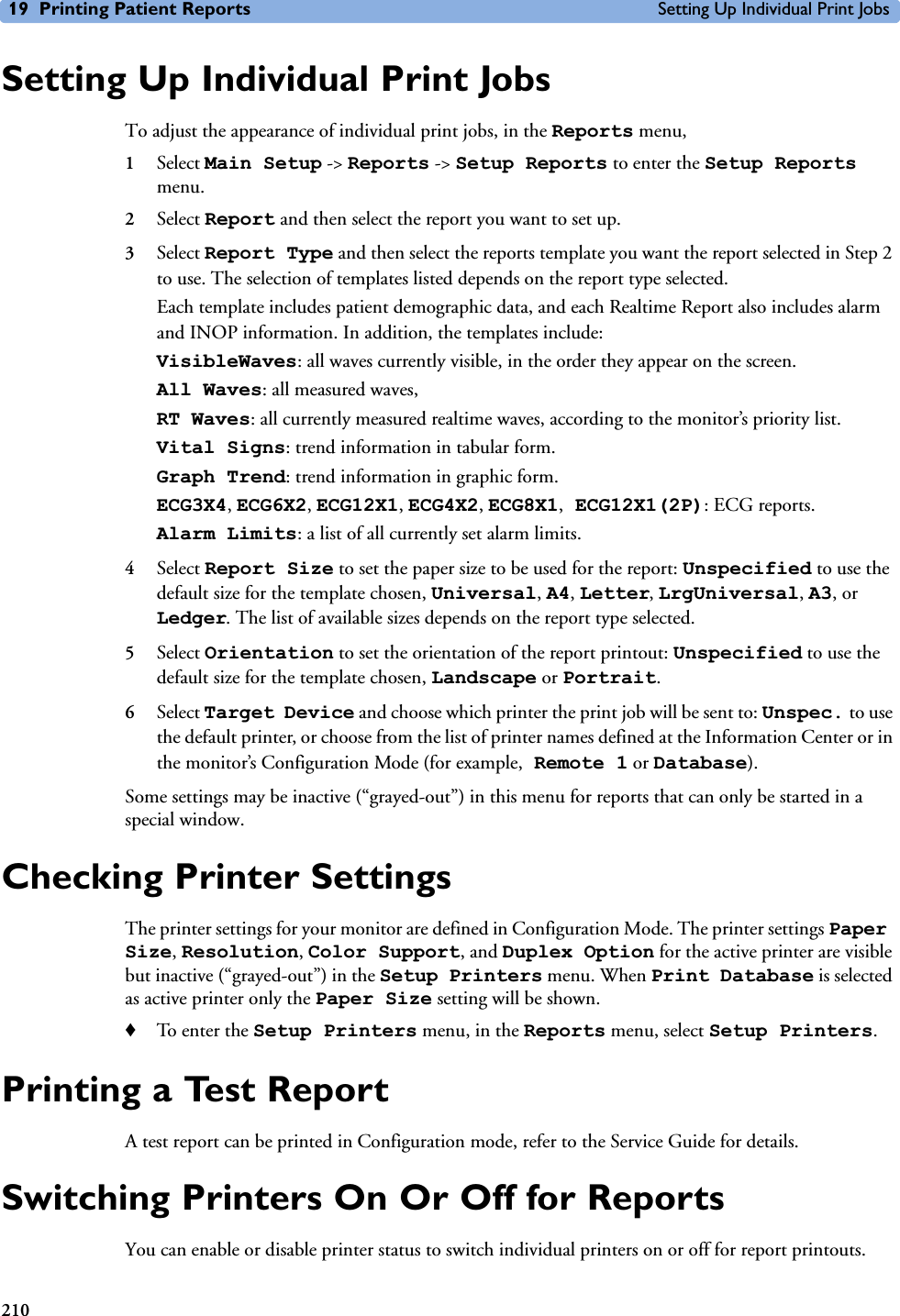 19 Printing Patient Reports Setting Up Individual Print Jobs210Setting Up Individual Print JobsTo adjust the appearance of individual print jobs, in the Reports menu, 1Select Main Setup -&gt; Reports -&gt; Setup Reports to enter the Setup Reports menu.2Select Report and then select the report you want to set up. 3Select Report Type and then select the reports template you want the report selected in Step 2 to use. The selection of templates listed depends on the report type selected. Each template includes patient demographic data, and each Realtime Report also includes alarm and INOP information. In addition, the templates include:VisibleWaves: all waves currently visible, in the order they appear on the screen.All Waves: all measured waves,RT Waves: all currently measured realtime waves, according to the monitor’s priority list.Vital Signs: trend information in tabular form.Graph Trend: trend information in graphic form.ECG3X4, ECG6X2, ECG12X1, ECG4X2, ECG8X1, ECG12X1(2P): ECG reports.Alarm Limits: a list of all currently set alarm limits.4Select Report Size to set the paper size to be used for the report: Unspecified to use the default size for the template chosen, Universal, A4, Letter, LrgUniversal, A3, or Ledger. The list of available sizes depends on the report type selected.5Select Orientation to set the orientation of the report printout: Unspecified to use the default size for the template chosen, Landscape or Portrait.6Select Target Device and choose which printer the print job will be sent to: Unspec. to use the default printer, or choose from the list of printer names defined at the Information Center or in the monitor’s Configuration Mode (for example, Remote 1 or Database). Some settings may be inactive (“grayed-out”) in this menu for reports that can only be started in a special window.Checking Printer Settings The printer settings for your monitor are defined in Configuration Mode. The printer settings Paper Size, Resolution, Color Support, and Duplex Option for the active printer are visible but inactive (“grayed-out”) in the Setup Printers menu. When Print Database is selected as active printer only the Paper Size setting will be shown. ♦To enter the Setup Printers menu, in the Reports menu, select Setup Printers.Printing a Test ReportA test report can be printed in Configuration mode, refer to the Service Guide for details.Switching Printers On Or Off for ReportsYou can enable or disable printer status to switch individual printers on or off for report printouts. 