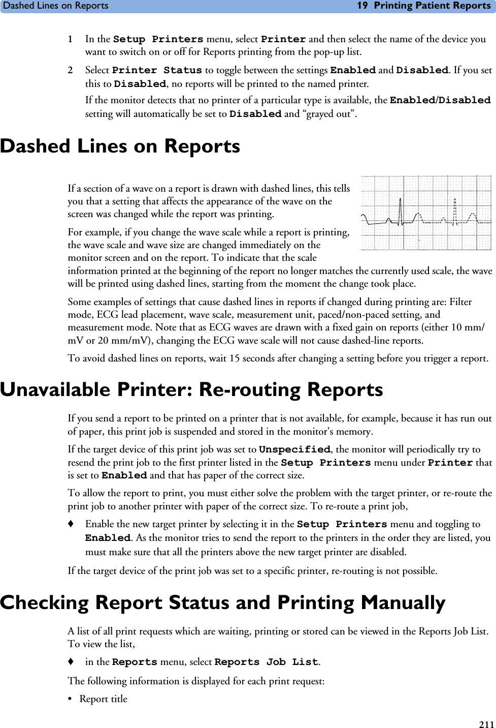 Dashed Lines on Reports 19 Printing Patient Reports2111In the Setup Printers menu, select Printer and then select the name of the device you want to switch on or off for Reports printing from the pop-up list.2Select Printer Status to toggle between the settings Enabled and Disabled. If you set this to Disabled, no reports will be printed to the named printer. If the monitor detects that no printer of a particular type is available, the Enabled/Disabled setting will automatically be set to Disabled and “grayed out”.Dashed Lines on ReportsIf a section of a wave on a report is drawn with dashed lines, this tells you that a setting that affects the appearance of the wave on the screen was changed while the report was printing. For example, if you change the wave scale while a report is printing, the wave scale and wave size are changed immediately on the monitor screen and on the report. To indicate that the scale information printed at the beginning of the report no longer matches the currently used scale, the wave will be printed using dashed lines, starting from the moment the change took place. Some examples of settings that cause dashed lines in reports if changed during printing are: Filter mode, ECG lead placement, wave scale, measurement unit, paced/non-paced setting, and measurement mode. Note that as ECG waves are drawn with a fixed gain on reports (either 10 mm/mV or 20 mm/mV), changing the ECG wave scale will not cause dashed-line reports. To avoid dashed lines on reports, wait 15 seconds after changing a setting before you trigger a report.Unavailable Printer: Re-routing ReportsIf you send a report to be printed on a printer that is not available, for example, because it has run out of paper, this print job is suspended and stored in the monitor’s memory.If the target device of this print job was set to Unspecified, the monitor will periodically try to resend the print job to the first printer listed in the Setup Printers menu under Printer that is set to Enabled and that has paper of the correct size. To allow the report to print, you must either solve the problem with the target printer, or re-route the print job to another printer with paper of the correct size. To re-route a print job,♦Enable the new target printer by selecting it in the Setup Printers menu and toggling to Enabled. As the monitor tries to send the report to the printers in the order they are listed, you must make sure that all the printers above the new target printer are disabled.If the target device of the print job was set to a specific printer, re-routing is not possible. Checking Report Status and Printing ManuallyA list of all print requests which are waiting, printing or stored can be viewed in the Reports Job List. To view the list, ♦in the Reports menu, select Reports Job List.The following information is displayed for each print request:• Report title