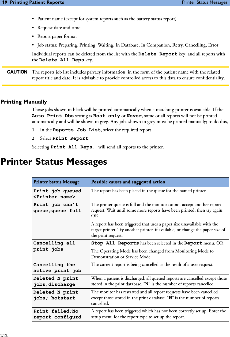 19 Printing Patient Reports Printer Status Messages212• Patient name (except for system reports such as the battery status report)• Request date and time• Report paper format• Job status: Preparing, Printing, Waiting, In Database, In Companion, Retry, Cancelling, ErrorIndividual reports can be deleted from the list with the Delete Report key, and all reports with the Delete All Reps key. CAUTION The reports job list includes privacy information, in the form of the patient name with the related report title and date. It is advisable to provide controlled access to this data to ensure confidentiality. Printing ManuallyThose jobs shown in black will be printed automatically when a matching printer is available. If the Auto Print Dbs setting is Host only or Never, some or all reports will not be printed automatically and will be shown in grey. Any jobs shown in grey must be printed manually; to do this, 1In the Reports Job List, select the required report2Select Print Report.Selecting Print All Reps. will send all reports to the printer. Printer Status MessagesPrinter Status Message Possible causes and suggested actionPrint job queued &lt;Printer name&gt;The report has been placed in the queue for the named printer. Print job can’t queue;queue fullThe printer queue is full and the monitor cannot accept another report request. Wait until some more reports have been printed, then try again, OR A report has been triggered that uses a paper size unavailable with the target printer. Try another printer, if available, or change the paper size of the print request.Cancelling all print jobsStop All Reports has been selected in the Report menu, ORThe Operating Mode has been changed from Monitoring Mode to Demonstration or Service Mode.Cancelling the active print jobThe current report is being cancelled as the result of a user request.Deleted N print jobs;dischargeWhen a patient is discharged, all queued reports are cancelled except those stored in the print database. “N” is the number of reports cancelled.Deleted N print jobs; hotstartThe monitor has restarted and all report requests have been cancelled except those stored in the print database. “N” is the number of reports cancelled. Print failed;No report configurdA report has been triggered which has not been correctly set up. Enter the setup menu for the report type to set up the report.