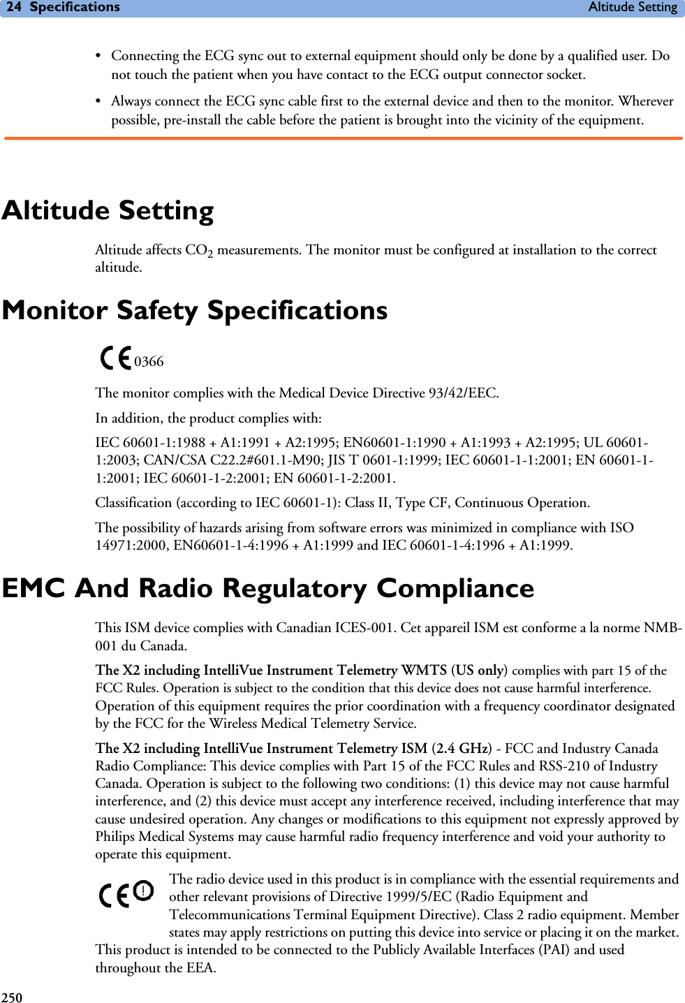 24 Specifications Altitude Setting250• Connecting the ECG sync out to external equipment should only be done by a qualified user. Do not touch the patient when you have contact to the ECG output connector socket.• Always connect the ECG sync cable first to the external device and then to the monitor. Wherever possible, pre-install the cable before the patient is brought into the vicinity of the equipment.Altitude SettingAltitude affects CO2 measurements. The monitor must be configured at installation to the correct altitude. Monitor Safety SpecificationsThe monitor complies with the Medical Device Directive 93/42/EEC.In addition, the product complies with:IEC 60601-1:1988 + A1:1991 + A2:1995; EN60601-1:1990 + A1:1993 + A2:1995; UL 60601-1:2003; CAN/CSA C22.2#601.1-M90; JIS T 0601-1:1999; IEC 60601-1-1:2001; EN 60601-1-1:2001; IEC 60601-1-2:2001; EN 60601-1-2:2001.Classification (according to IEC 60601-1): Class II, Type CF, Continuous Operation.The possibility of hazards arising from software errors was minimized in compliance with ISO 14971:2000, EN60601-1-4:1996 + A1:1999 and IEC 60601-1-4:1996 + A1:1999.EMC And Radio Regulatory ComplianceThis ISM device complies with Canadian ICES-001. Cet appareil ISM est conforme a la norme NMB-001 du Canada.The X2 including IntelliVue Instrument Telemetry WMTS (US only) complies with part 15 of the FCC Rules. Operation is subject to the condition that this device does not cause harmful interference. Operation of this equipment requires the prior coordination with a frequency coordinator designated by the FCC for the Wireless Medical Telemetry Service.The X2 including IntelliVue Instrument Telemetry ISM (2.4 GHz) - FCC and Industry Canada Radio Compliance: This device complies with Part 15 of the FCC Rules and RSS-210 of Industry Canada. Operation is subject to the following two conditions: (1) this device may not cause harmful interference, and (2) this device must accept any interference received, including interference that may cause undesired operation. Any changes or modifications to this equipment not expressly approved by Philips Medical Systems may cause harmful radio frequency interference and void your authority to operate this equipment.The radio device used in this product is in compliance with the essential requirements and other relevant provisions of Directive 1999/5/EC (Radio Equipment and Telecommunications Terminal Equipment Directive). Class 2 radio equipment. Member states may apply restrictions on putting this device into service or placing it on the market. This product is intended to be connected to the Publicly Available Interfaces (PAI) and used throughout the EEA.0366