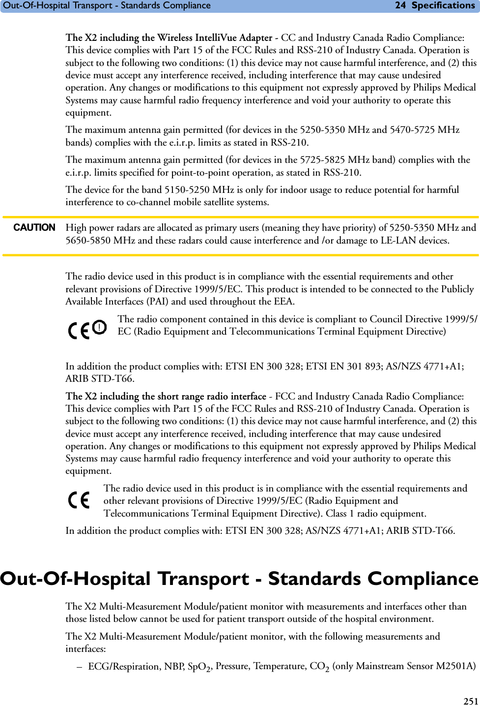 Out-Of-Hospital Transport - Standards Compliance 24 Specifications251The X2 including the Wireless IntelliVue Adapter - CC and Industry Canada Radio Compliance: This device complies with Part 15 of the FCC Rules and RSS-210 of Industry Canada. Operation is subject to the following two conditions: (1) this device may not cause harmful interference, and (2) this device must accept any interference received, including interference that may cause undesired operation. Any changes or modifications to this equipment not expressly approved by Philips Medical Systems may cause harmful radio frequency interference and void your authority to operate this equipment.The maximum antenna gain permitted (for devices in the 5250-5350 MHz and 5470-5725 MHz bands) complies with the e.i.r.p. limits as stated in RSS-210.The maximum antenna gain permitted (for devices in the 5725-5825 MHz band) complies with the e.i.r.p. limits specified for point-to-point operation, as stated in RSS-210.The device for the band 5150-5250 MHz is only for indoor usage to reduce potential for harmful interference to co-channel mobile satellite systems.CAUTION High power radars are allocated as primary users (meaning they have priority) of 5250-5350 MHz and 5650-5850 MHz and these radars could cause interference and /or damage to LE-LAN devices.The radio device used in this product is in compliance with the essential requirements and other relevant provisions of Directive 1999/5/EC. This product is intended to be connected to the Publicly Available Interfaces (PAI) and used throughout the EEA.The radio component contained in this device is compliant to Council Directive 1999/5/EC (Radio Equipment and Telecommunications Terminal Equipment Directive)In addition the product complies with: ETSI EN 300 328; ETSI EN 301 893; AS/NZS 4771+A1; ARIB STD-T66.The X2 including the short range radio interface - FCC and Industry Canada Radio Compliance: This device complies with Part 15 of the FCC Rules and RSS-210 of Industry Canada. Operation is subject to the following two conditions: (1) this device may not cause harmful interference, and (2) this device must accept any interference received, including interference that may cause undesired operation. Any changes or modifications to this equipment not expressly approved by Philips Medical Systems may cause harmful radio frequency interference and void your authority to operate this equipment.The radio device used in this product is in compliance with the essential requirements and other relevant provisions of Directive 1999/5/EC (Radio Equipment and Telecommunications Terminal Equipment Directive). Class 1 radio equipment. In addition the product complies with: ETSI EN 300 328; AS/NZS 4771+A1; ARIB STD-T66.Out-Of-Hospital Transport - Standards ComplianceThe X2 Multi-Measurement Module/patient monitor with measurements and interfaces other than those listed below cannot be used for patient transport outside of the hospital environment.The X2 Multi-Measurement Module/patient monitor, with the following measurements and interfaces: –ECG/Respiration, NBP, SpO2, Pressure, Temperature, CO2 (only Mainstream Sensor M2501A)