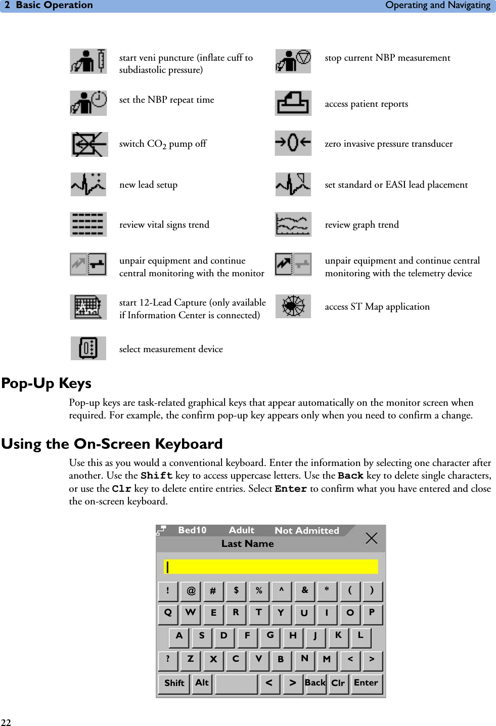 2 Basic Operation Operating and Navigating22Pop-Up KeysPop-up keys are task-related graphical keys that appear automatically on the monitor screen when required. For example, the confirm pop-up key appears only when you need to confirm a change.Using the On-Screen KeyboardUse this as you would a conventional keyboard. Enter the information by selecting one character after another. Use the Shift key to access uppercase letters. Use the Back key to delete single characters, or use the Clr key to delete entire entries. Select Enter to confirm what you have entered and close the on-screen keyboard.start veni puncture (inflate cuff to subdiastolic pressure)stop current NBP measurementset the NBP repeat time access patient reportsswitch CO2 pump off zero invasive pressure transducernew lead setup set standard or EASI lead placementreview vital signs trend review graph trendunpair equipment and continue central monitoring with the monitorunpair equipment and continue central monitoring with the telemetry devicestart 12-Lead Capture (only available if Information Center is connected) access ST Map applicationselect measurement deviceAdultBed10 Not Admitted@!#$%^*()QWETR&amp;JGHFDSAPOIUY?ZXVC&gt;&lt;MNBKLAlt &lt;&gt; ClrShift Back EnterLast Name