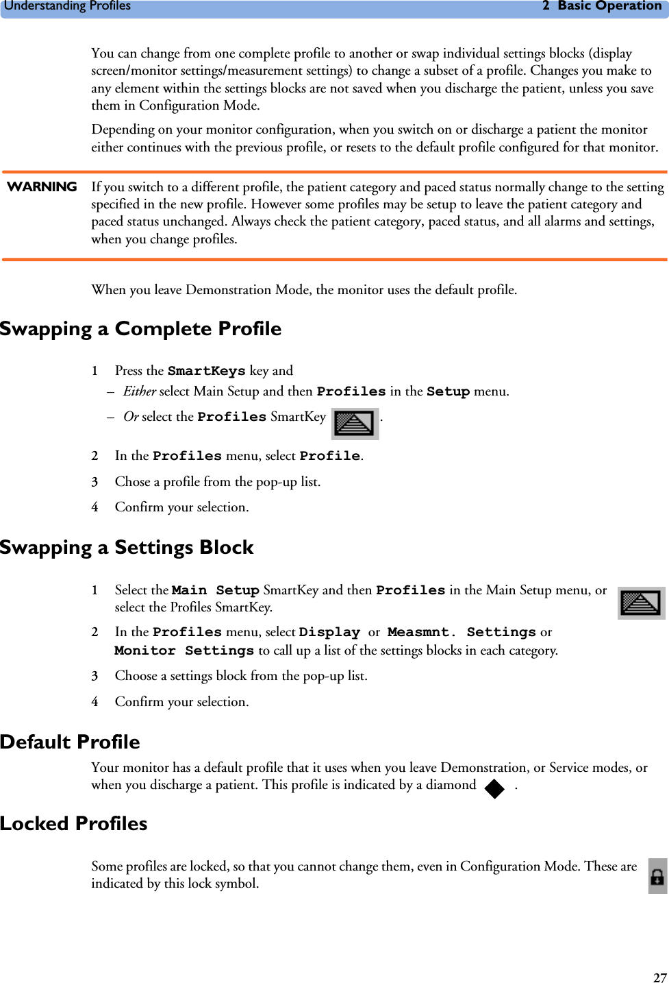 Understanding Profiles 2 Basic Operation27You can change from one complete profile to another or swap individual settings blocks (display screen/monitor settings/measurement settings) to change a subset of a profile. Changes you make to any element within the settings blocks are not saved when you discharge the patient, unless you save them in Configuration Mode.Depending on your monitor configuration, when you switch on or discharge a patient the monitor either continues with the previous profile, or resets to the default profile configured for that monitor.WARNING If you switch to a different profile, the patient category and paced status normally change to the setting specified in the new profile. However some profiles may be setup to leave the patient category and paced status unchanged. Always check the patient category, paced status, and all alarms and settings, when you change profiles.When you leave Demonstration Mode, the monitor uses the default profile.Swapping a Complete Profile 1Press the SmartKeys key and–Either select Main Setup and then Profiles in the Setup menu.–Or select the Profiles SmartKey  . 2In the Profiles menu, select Profile.3Chose a profile from the pop-up list.4Confirm your selection.Swapping a Settings Block1Select the Main Setup SmartKey and then Profiles in the Main Setup menu, or select the Profiles SmartKey. 2In the Profiles menu, select Display or Measmnt. Settings or Monitor Settings to call up a list of the settings blocks in each category.3Choose a settings block from the pop-up list.4Confirm your selection.Default ProfileYour monitor has a default profile that it uses when you leave Demonstration, or Service modes, or when you discharge a patient. This profile is indicated by a diamond  . Locked ProfilesSome profiles are locked, so that you cannot change them, even in Configuration Mode. These are indicated by this lock symbol.