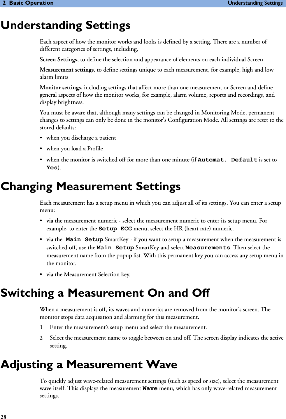 2 Basic Operation Understanding Settings28Understanding SettingsEach aspect of how the monitor works and looks is defined by a setting. There are a number of different categories of settings, including,Screen Settings, to define the selection and appearance of elements on each individual ScreenMeasurement settings, to define settings unique to each measurement, for example, high and low alarm limitsMonitor settings, including settings that affect more than one measurement or Screen and define general aspects of how the monitor works, for example, alarm volume, reports and recordings, and display brightness.You must be aware that, although many settings can be changed in Monitoring Mode, permanent changes to settings can only be done in the monitor’s Configuration Mode. All settings are reset to the stored defaults: • when you discharge a patient • when you load a Profile• when the monitor is switched off for more than one minute (if Automat. Default is set to Yes).Changing Measurement SettingsEach measurement has a setup menu in which you can adjust all of its settings. You can enter a setup menu:• via the measurement numeric - select the measurement numeric to enter its setup menu. For example, to enter the Setup ECG menu, select the HR (heart rate) numeric.•via the Main Setup SmartKey - if you want to setup a measurement when the measurement is switched off, use the Main Setup SmartKey and select Measurements. Then select the measurement name from the popup list. With this permanent key you can access any setup menu in the monitor.• via the Measurement Selection key.Switching a Measurement On and OffWhen a measurement is off, its waves and numerics are removed from the monitor’s screen. The monitor stops data acquisition and alarming for this measurement. 1Enter the measurement’s setup menu and select the measurement.2Select the measurement name to toggle between on and off. The screen display indicates the active setting.Adjusting a Measurement WaveTo quickly adjust wave-related measurement settings (such as speed or size), select the measurement wave itself. This displays the measurement Wave menu, which has only wave-related measurement settings.