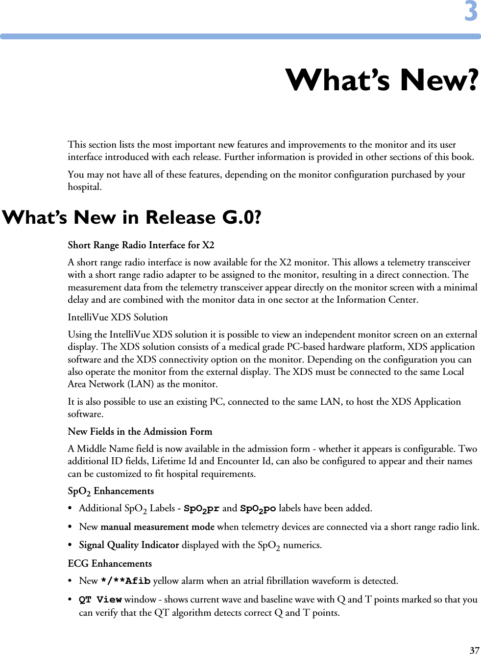 3733What’s New?This section lists the most important new features and improvements to the monitor and its user interface introduced with each release. Further information is provided in other sections of this book. You may not have all of these features, depending on the monitor configuration purchased by your hospital.What’s New in Release G.0?Short Range Radio Interface for X2A short range radio interface is now available for the X2 monitor. This allows a telemetry transceiver with a short range radio adapter to be assigned to the monitor, resulting in a direct connection. The measurement data from the telemetry transceiver appear directly on the monitor screen with a minimal delay and are combined with the monitor data in one sector at the Information Center. IntelliVue XDS SolutionUsing the IntelliVue XDS solution it is possible to view an independent monitor screen on an external display. The XDS solution consists of a medical grade PC-based hardware platform, XDS application software and the XDS connectivity option on the monitor. Depending on the configuration you can also operate the monitor from the external display. The XDS must be connected to the same Local Area Network (LAN) as the monitor. It is also possible to use an existing PC, connected to the same LAN, to host the XDS Application software.New Fields in the Admission FormA Middle Name field is now available in the admission form - whether it appears is configurable. Two additional ID fields, Lifetime Id and Encounter Id, can also be configured to appear and their names can be customized to fit hospital requirements. SpO2 Enhancements•Additional SpO2 Labels - SpO2pr and SpO2po labels have been added.•New manual measurement mode when telemetry devices are connected via a short range radio link.• Signal Quality Indicator displayed with the SpO2 numerics. ECG Enhancements•New */**Afib yellow alarm when an atrial fibrillation waveform is detected.•QT View window - shows current wave and baseline wave with Q and T points marked so that you can verify that the QT algorithm detects correct Q and T points.