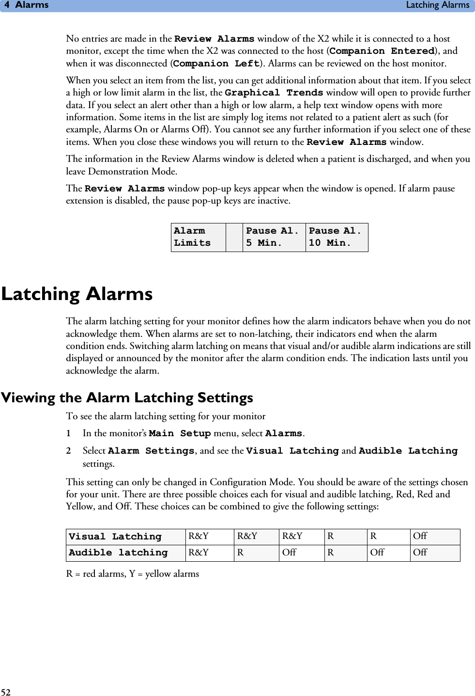 4Alarms Latching Alarms52No entries are made in the Review Alarms window of the X2 while it is connected to a host monitor, except the time when the X2 was connected to the host (Companion Entered), and when it was disconnected (Companion Left). Alarms can be reviewed on the host monitor.When you select an item from the list, you can get additional information about that item. If you select a high or low limit alarm in the list, the Graphical Trends window will open to provide further data. If you select an alert other than a high or low alarm, a help text window opens with more information. Some items in the list are simply log items not related to a patient alert as such (for example, Alarms On or Alarms Off). You cannot see any further information if you select one of these items. When you close these windows you will return to the Review Alarms window.The information in the Review Alarms window is deleted when a patient is discharged, and when you leave Demonstration Mode. The Review Alarms window pop-up keys appear when the window is opened. If alarm pause extension is disabled, the pause pop-up keys are inactive.Latching AlarmsThe alarm latching setting for your monitor defines how the alarm indicators behave when you do not acknowledge them. When alarms are set to non-latching, their indicators end when the alarm condition ends. Switching alarm latching on means that visual and/or audible alarm indications are still displayed or announced by the monitor after the alarm condition ends. The indication lasts until you acknowledge the alarm. Viewing the Alarm Latching SettingsTo see the alarm latching setting for your monitor 1In the monitor’s Main Setup menu, select Alarms.2Select Alarm Settings, and see the Visual Latching and Audible Latching settings.This setting can only be changed in Configuration Mode. You should be aware of the settings chosen for your unit. There are three possible choices each for visual and audible latching, Red, Red and Yellow, and Off. These choices can be combined to give the following settings:R = red alarms, Y = yellow alarmsAlarm Limits Pause Al. 5 Min.Pause Al. 10 Min.Visual Latching R&amp;Y R&amp;Y R&amp;Y RROffAudible latching R&amp;Y ROffROffOff