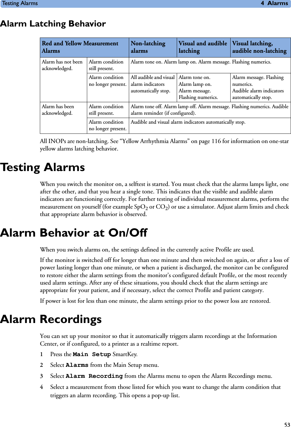 Testing Alarms 4Alarms53Alarm Latching BehaviorAll INOPs are non-latching. See “Yellow Arrhythmia Alarms” on page 116 for information on one-star yellow alarms latching behavior. Te s t i n g  A l a r m sWhen you switch the monitor on, a selftest is started. You must check that the alarms lamps light, one after the other, and that you hear a single tone. This indicates that the visible and audible alarm indicators are functioning correctly. For further testing of individual measurement alarms, perform the measurement on yourself (for example SpO2 or CO2) or use a simulator. Adjust alarm limits and check that appropriate alarm behavior is observed.Alarm Behavior at On/OffWhen you switch alarms on, the settings defined in the currently active Profile are used. If the monitor is switched off for longer than one minute and then switched on again, or after a loss of power lasting longer than one minute, or when a patient is discharged, the monitor can be configured to restore either the alarm settings from the monitor&apos;s configured default Profile, or the most recently used alarm settings. After any of these situations, you should check that the alarm settings are appropriate for your patient, and if necessary, select the correct Profile and patient category. If power is lost for less than one minute, the alarm settings prior to the power loss are restored.Alarm RecordingsYou can set up your monitor so that it automatically triggers alarm recordings at the Information Center, or if configured, to a printer as a realtime report.1Press the Main Setup SmartKey.2Select Alarms from the Main Setup menu.3Select Alarm Recording from the Alarms menu to open the Alarm Recordings menu.4Select a measurement from those listed for which you want to change the alarm condition that triggers an alarm recording. This opens a pop-up list.Red and Yellow Measurement AlarmsNon-latching alarmsVisual and audible latchingVisual latching, audible non-latchingAlarm has not been acknowledged.Alarm condition still present.Alarm tone on. Alarm lamp on. Alarm message. Flashing numerics.Alarm condition no longer present.All audible and visual alarm indicators automatically stop.Alarm tone on.Alarm lamp on. Alarm message. Flashing numerics. Alarm message. Flashing numerics.Audible alarm indicators automatically stop. Alarm has been acknowledged.Alarm condition still present.Alarm tone off. Alarm lamp off. Alarm message. Flashing numerics. Audible alarm reminder (if configured). Alarm condition no longer present.Audible and visual alarm indicators automatically stop.