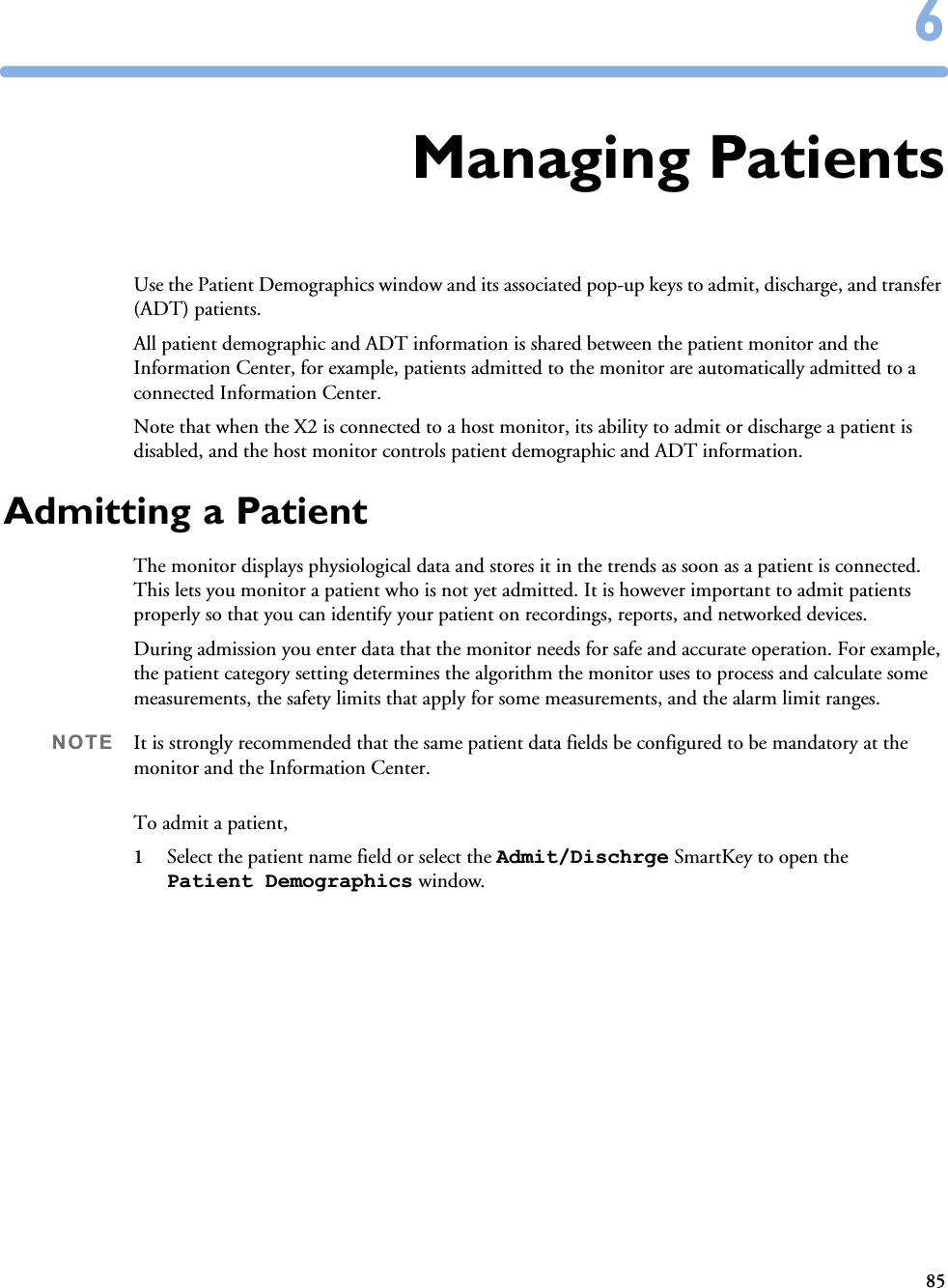 8566Managing PatientsUse the Patient Demographics window and its associated pop-up keys to admit, discharge, and transfer (ADT) patients. All patient demographic and ADT information is shared between the patient monitor and the Information Center, for example, patients admitted to the monitor are automatically admitted to a connected Information Center.Note that when the X2 is connected to a host monitor, its ability to admit or discharge a patient is disabled, and the host monitor controls patient demographic and ADT information.Admitting a PatientThe monitor displays physiological data and stores it in the trends as soon as a patient is connected. This lets you monitor a patient who is not yet admitted. It is however important to admit patients properly so that you can identify your patient on recordings, reports, and networked devices. During admission you enter data that the monitor needs for safe and accurate operation. For example, the patient category setting determines the algorithm the monitor uses to process and calculate some measurements, the safety limits that apply for some measurements, and the alarm limit ranges.NOTE It is strongly recommended that the same patient data fields be configured to be mandatory at the monitor and the Information Center. To admit a patient,1Select the patient name field or select the Admit/Dischrge SmartKey to open the Patient Demographics window.