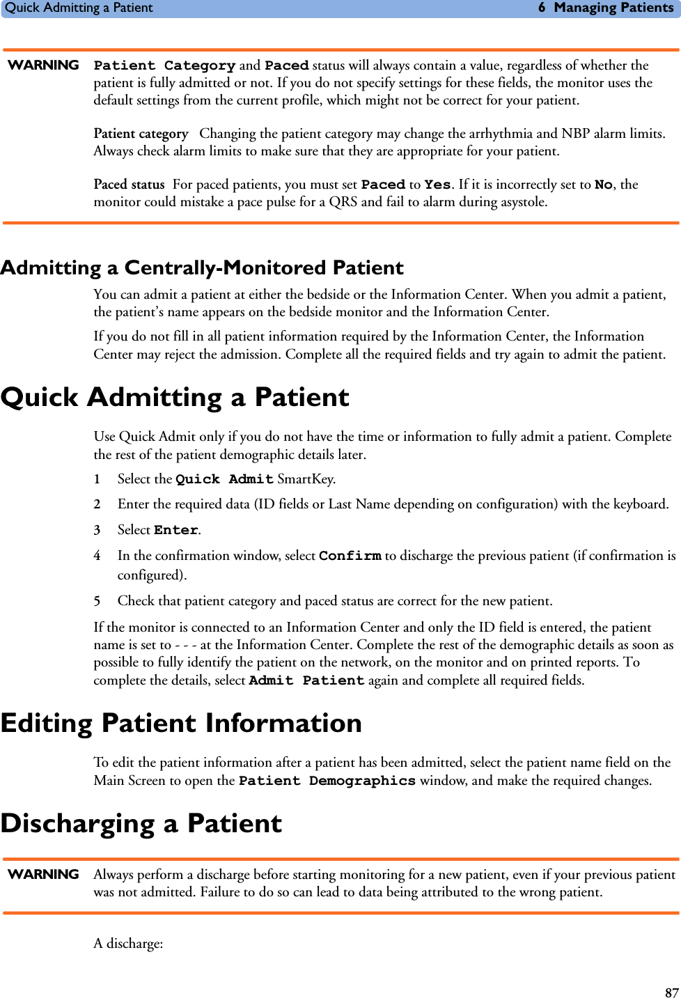 Quick Admitting a Patient 6 Managing Patients87WARNING Patient Category and Paced status will always contain a value, regardless of whether the patient is fully admitted or not. If you do not specify settings for these fields, the monitor uses the default settings from the current profile, which might not be correct for your patient.Patient category  Changing the patient category may change the arrhythmia and NBP alarm limits. Always check alarm limits to make sure that they are appropriate for your patient.Paced status For paced patients, you must set Paced to Yes. If it is incorrectly set to No, the monitor could mistake a pace pulse for a QRS and fail to alarm during asystole.Admitting a Centrally-Monitored PatientYou can admit a patient at either the bedside or the Information Center. When you admit a patient, the patient’s name appears on the bedside monitor and the Information Center.If you do not fill in all patient information required by the Information Center, the Information Center may reject the admission. Complete all the required fields and try again to admit the patient.Quick Admitting a PatientUse Quick Admit only if you do not have the time or information to fully admit a patient. Complete the rest of the patient demographic details later.1Select the Quick Admit SmartKey.2Enter the required data (ID fields or Last Name depending on configuration) with the keyboard.3Select Enter.4In the confirmation window, select Confirm to discharge the previous patient (if confirmation is configured). 5Check that patient category and paced status are correct for the new patient.If the monitor is connected to an Information Center and only the ID field is entered, the patient name is set to - - - at the Information Center. Complete the rest of the demographic details as soon as possible to fully identify the patient on the network, on the monitor and on printed reports. To complete the details, select Admit Patient again and complete all required fields. Editing Patient InformationTo edit the patient information after a patient has been admitted, select the patient name field on the Main Screen to open the Patient Demographics window, and make the required changes.Discharging a PatientWARNING Always perform a discharge before starting monitoring for a new patient, even if your previous patient was not admitted. Failure to do so can lead to data being attributed to the wrong patient.A discharge: