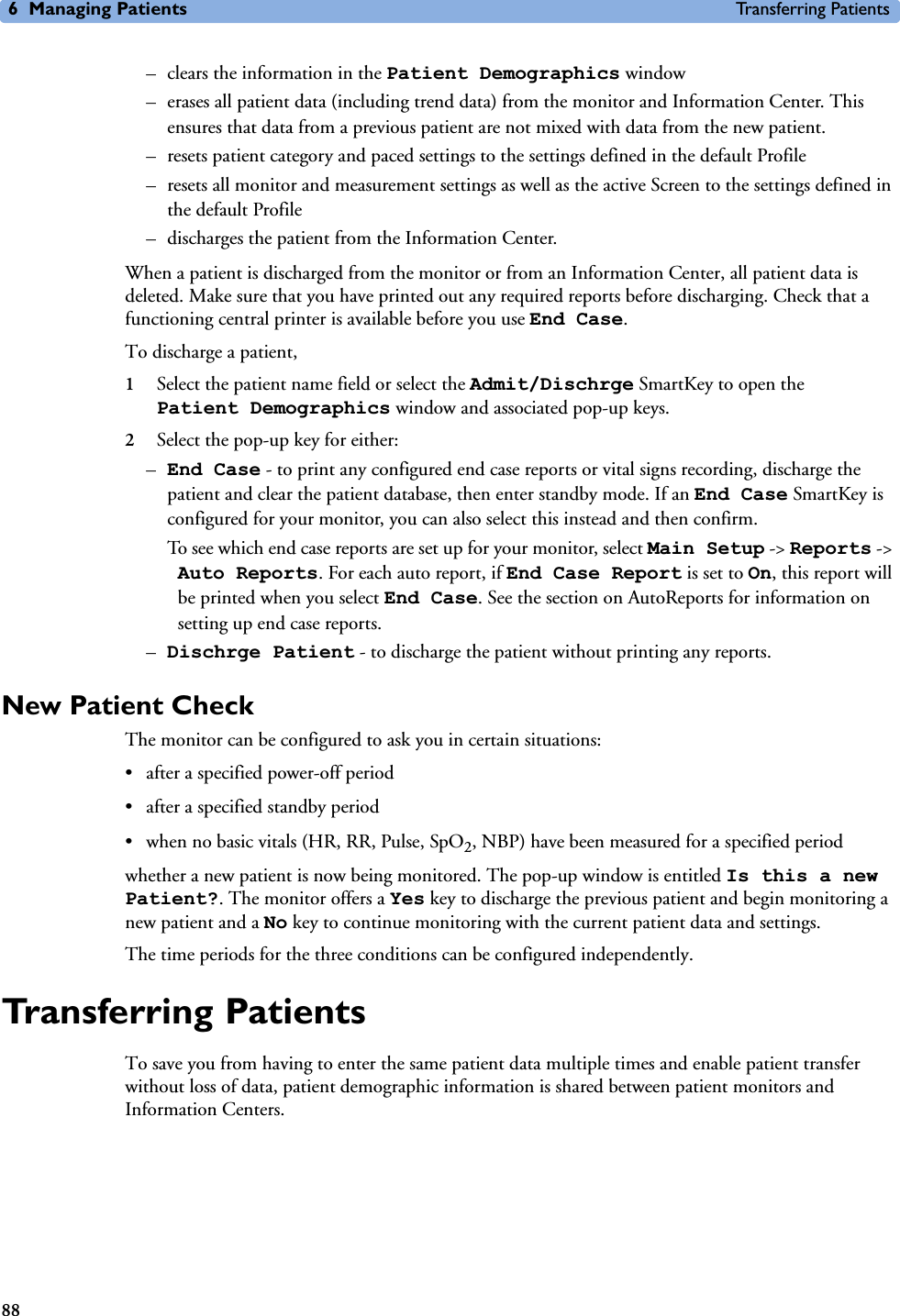 6 Managing Patients Transferring Patients88– clears the information in the Patient Demographics window – erases all patient data (including trend data) from the monitor and Information Center. This ensures that data from a previous patient are not mixed with data from the new patient. – resets patient category and paced settings to the settings defined in the default Profile– resets all monitor and measurement settings as well as the active Screen to the settings defined in the default Profile– discharges the patient from the Information Center. When a patient is discharged from the monitor or from an Information Center, all patient data is deleted. Make sure that you have printed out any required reports before discharging. Check that a functioning central printer is available before you use End Case.To discharge a patient, 1Select the patient name field or select the Admit/Dischrge SmartKey to open the Patient Demographics window and associated pop-up keys.2Select the pop-up key for either:–End Case - to print any configured end case reports or vital signs recording, discharge the patient and clear the patient database, then enter standby mode. If an End Case SmartKey is configured for your monitor, you can also select this instead and then confirm. To see which end case reports are set up for your monitor, select Main Setup -&gt; Reports -&gt; Auto Reports. For each auto report, if End Case Report is set to On, this report will be printed when you select End Case. See the section on AutoReports for information on setting up end case reports. –Dischrge Patient - to discharge the patient without printing any reports. New Patient CheckThe monitor can be configured to ask you in certain situations:• after a specified power-off period• after a specified standby period• when no basic vitals (HR, RR, Pulse, SpO2, NBP) have been measured for a specified periodwhether a new patient is now being monitored. The pop-up window is entitled Is this a new Patient?. The monitor offers a Yes key to discharge the previous patient and begin monitoring a new patient and a No key to continue monitoring with the current patient data and settings. The time periods for the three conditions can be configured independently. Transferring PatientsTo save you from having to enter the same patient data multiple times and enable patient transfer without loss of data, patient demographic information is shared between patient monitors and Information Centers.