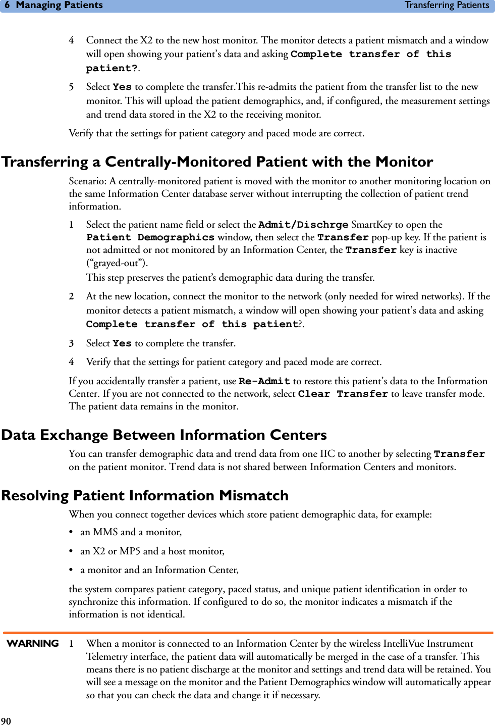6 Managing Patients Transferring Patients904Connect the X2 to the new host monitor. The monitor detects a patient mismatch and a window will open showing your patient’s data and asking Complete transfer of this patient?.5Select Yes to complete the transfer.This re-admits the patient from the transfer list to the new monitor. This will upload the patient demographics, and, if configured, the measurement settings and trend data stored in the X2 to the receiving monitor.Verify that the settings for patient category and paced mode are correct.Transferring a Centrally-Monitored Patient with the MonitorScenario: A centrally-monitored patient is moved with the monitor to another monitoring location on the same Information Center database server without interrupting the collection of patient trend information.1Select the patient name field or select the Admit/Dischrge SmartKey to open the Patient Demographics window, then select the Transfer pop-up key. If the patient is not admitted or not monitored by an Information Center, the Transfer key is inactive (“grayed-out”). This step preserves the patient’s demographic data during the transfer. 2At the new location, connect the monitor to the network (only needed for wired networks). If the monitor detects a patient mismatch, a window will open showing your patient’s data and asking Complete transfer of this patient?.3Select Yes to complete the transfer.4Verify that the settings for patient category and paced mode are correct. If you accidentally transfer a patient, use Re-Admit to restore this patient’s data to the Information Center. If you are not connected to the network, select Clear Transfer to leave transfer mode. The patient data remains in the monitor.Data Exchange Between Information CentersYou can transfer demographic data and trend data from one IIC to another by selecting Transfer on the patient monitor. Trend data is not shared between Information Centers and monitors. Resolving Patient Information MismatchWhen you connect together devices which store patient demographic data, for example:• an MMS and a monitor, • an X2 or MP5 and a host monitor, • a monitor and an Information Center, the system compares patient category, paced status, and unique patient identification in order to synchronize this information. If configured to do so, the monitor indicates a mismatch if the information is not identical.WARNING 1When a monitor is connected to an Information Center by the wireless IntelliVue Instrument Telemetry interface, the patient data will automatically be merged in the case of a transfer. This means there is no patient discharge at the monitor and settings and trend data will be retained. You will see a message on the monitor and the Patient Demographics window will automatically appear so that you can check the data and change it if necessary.