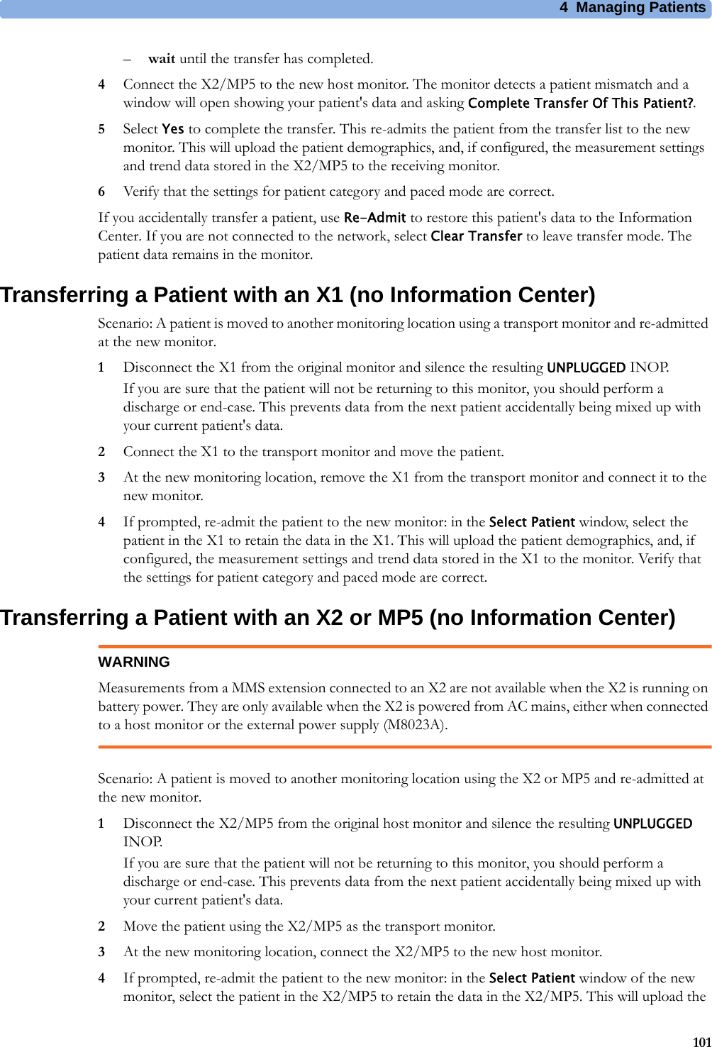 4 Managing Patients101–wait until the transfer has completed.4Connect the X2/MP5 to the new host monitor. The monitor detects a patient mismatch and a window will open showing your patient&apos;s data and asking Complete Transfer Of This Patient?.5Select Yes to complete the transfer. This re-admits the patient from the transfer list to the new monitor. This will upload the patient demographics, and, if configured, the measurement settings and trend data stored in the X2/MP5 to the receiving monitor.6Verify that the settings for patient category and paced mode are correct.If you accidentally transfer a patient, use Re-Admit to restore this patient&apos;s data to the Information Center. If you are not connected to the network, select Clear Transfer to leave transfer mode. The patient data remains in the monitor.Transferring a Patient with an X1 (no Information Center)Scenario: A patient is moved to another monitoring location using a transport monitor and re-admitted at the new monitor.1Disconnect the X1 from the original monitor and silence the resulting UNPLUGGED INOP.If you are sure that the patient will not be returning to this monitor, you should perform a discharge or end-case. This prevents data from the next patient accidentally being mixed up with your current patient&apos;s data.2Connect the X1 to the transport monitor and move the patient.3At the new monitoring location, remove the X1 from the transport monitor and connect it to the new monitor.4If prompted, re-admit the patient to the new monitor: in the Select Patient window, select the patient in the X1 to retain the data in the X1. This will upload the patient demographics, and, if configured, the measurement settings and trend data stored in the X1 to the monitor. Verify that the settings for patient category and paced mode are correct.Transferring a Patient with an X2 or MP5 (no Information Center)WARNINGMeasurements from a MMS extension connected to an X2 are not available when the X2 is running on battery power. They are only available when the X2 is powered from AC mains, either when connected to a host monitor or the external power supply (M8023A).Scenario: A patient is moved to another monitoring location using the X2 or MP5 and re-admitted at the new monitor.1Disconnect the X2/MP5 from the original host monitor and silence the resulting UNPLUGGED INOP.If you are sure that the patient will not be returning to this monitor, you should perform a discharge or end-case. This prevents data from the next patient accidentally being mixed up with your current patient&apos;s data.2Move the patient using the X2/MP5 as the transport monitor.3At the new monitoring location, connect the X2/MP5 to the new host monitor.4If prompted, re-admit the patient to the new monitor: in the Select Patient window of the new monitor, select the patient in the X2/MP5 to retain the data in the X2/MP5. This will upload the 