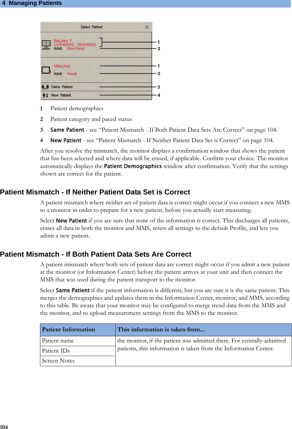 4 Managing Patients1041Patient demographics2Patient category and paced status3Same Patient - see “Patient Mismatch - If Both Patient Data Sets Are Correct” on page 104.4New Patient - see “Patient Mismatch - If Neither Patient Data Set is Correct” on page 104.After you resolve the mismatch, the monitor displays a confirmation window that shows the patient that has been selected and where data will be erased, if applicable. Confirm your choice. The monitor automatically displays the Patient Demographics window after confirmation. Verify that the settings shown are correct for the patient.Patient Mismatch - If Neither Patient Data Set is CorrectA patient mismatch where neither set of patient data is correct might occur if you connect a new MMS to a monitor in order to prepare for a new patient, before you actually start measuring.Select New Patient if you are sure that none of the information is correct. This discharges all patients, erases all data in both the monitor and MMS, resets all settings to the default Profile, and lets you admit a new patient.Patient Mismatch - If Both Patient Data Sets Are CorrectA patient mismatch where both sets of patient data are correct might occur if you admit a new patient at the monitor (or Information Center) before the patient arrives at your unit and then connect the MMS that was used during the patient transport to the monitor.Select Same Patient if the patient information is different, but you are sure it is the same patient. This merges the demographics and updates them in the Information Center, monitor, and MMS, according to this table. Be aware that your monitor may be configured to merge trend data from the MMS and the monitor, and to upload measurement settings from the MMS to the monitor.Patient Information This information is taken from...Patient name the monitor, if the patient was admitted there. For centrally-admitted patients, this information is taken from the Information Center.Patient IDsScreen Notes