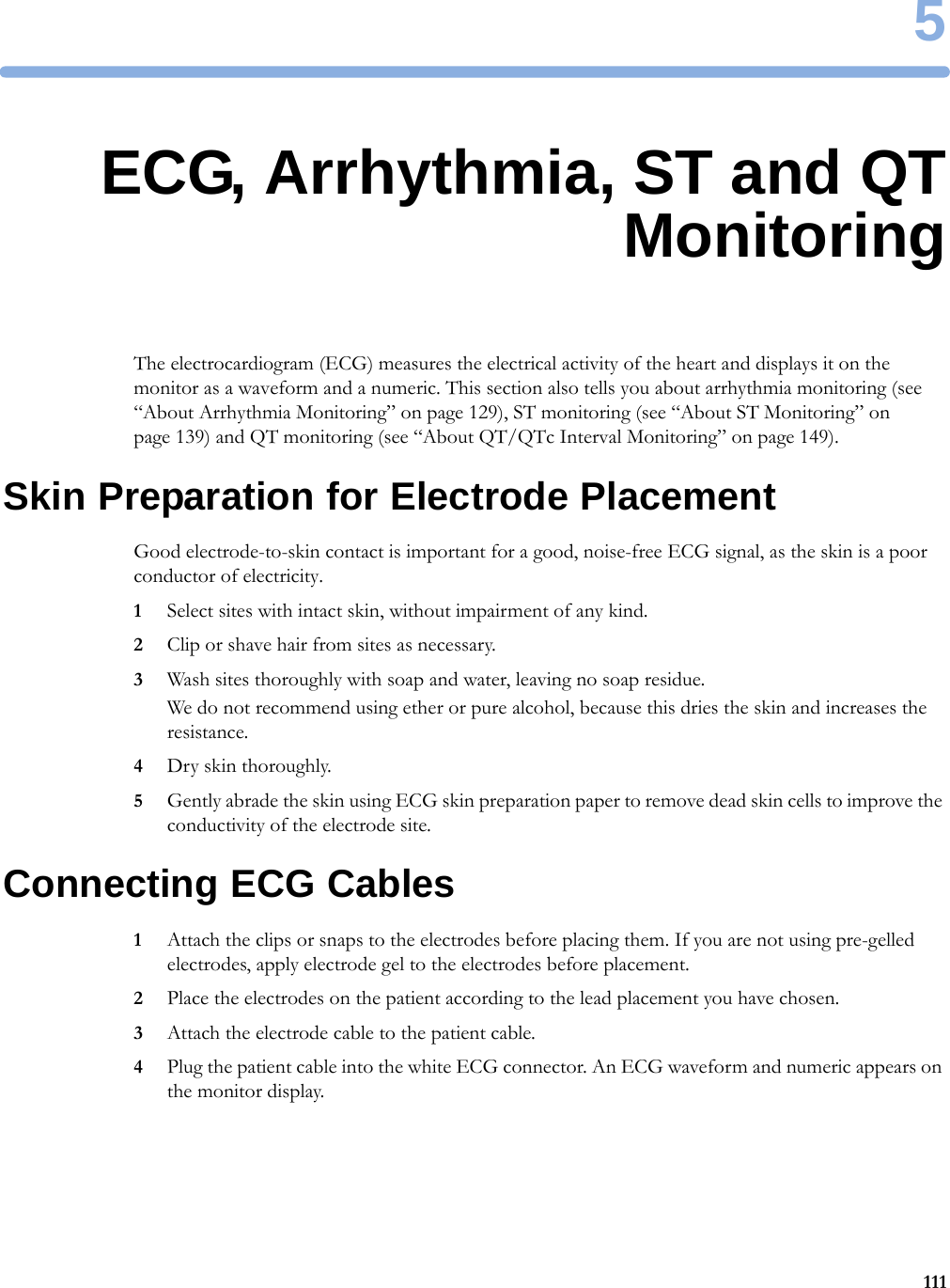 51115ECG, Arrhythmia, ST and QTMonitoringThe electrocardiogram (ECG) measures the electrical activity of the heart and displays it on the monitor as a waveform and a numeric. This section also tells you about arrhythmia monitoring (see “About Arrhythmia Monitoring” on page 129), ST monitoring (see “About ST Monitoring” on page 139) and QT monitoring (see “About QT/QTc Interval Monitoring” on page 149).Skin Preparation for Electrode PlacementGood electrode-to-skin contact is important for a good, noise-free ECG signal, as the skin is a poor conductor of electricity.1Select sites with intact skin, without impairment of any kind.2Clip or shave hair from sites as necessary.3Wash sites thoroughly with soap and water, leaving no soap residue.We do not recommend using ether or pure alcohol, because this dries the skin and increases the resistance.4Dry skin thoroughly.5Gently abrade the skin using ECG skin preparation paper to remove dead skin cells to improve the conductivity of the electrode site.Connecting ECG Cables1Attach the clips or snaps to the electrodes before placing them. If you are not using pre-gelled electrodes, apply electrode gel to the electrodes before placement.2Place the electrodes on the patient according to the lead placement you have chosen.3Attach the electrode cable to the patient cable.4Plug the patient cable into the white ECG connector. An ECG waveform and numeric appears on the monitor display.
