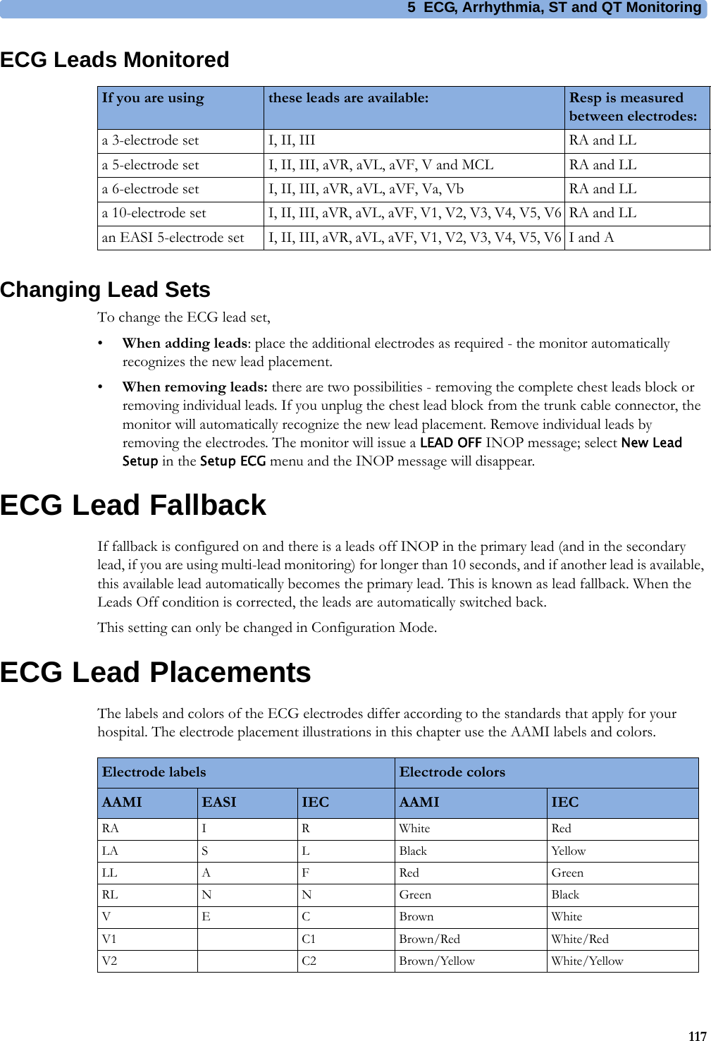5 ECG, Arrhythmia, ST and QT Monitoring117ECG Leads MonitoredChanging Lead SetsTo change the ECG lead set,•When adding leads: place the additional electrodes as required - the monitor automatically recognizes the new lead placement.•When removing leads: there are two possibilities - removing the complete chest leads block or removing individual leads. If you unplug the chest lead block from the trunk cable connector, the monitor will automatically recognize the new lead placement. Remove individual leads by removing the electrodes. The monitor will issue a LEAD OFF INOP message; select New Lead Setup in the Setup ECG menu and the INOP message will disappear.ECG Lead FallbackIf fallback is configured on and there is a leads off INOP in the primary lead (and in the secondary lead, if you are using multi-lead monitoring) for longer than 10 seconds, and if another lead is available, this available lead automatically becomes the primary lead. This is known as lead fallback. When the Leads Off condition is corrected, the leads are automatically switched back.This setting can only be changed in Configuration Mode.ECG Lead PlacementsThe labels and colors of the ECG electrodes differ according to the standards that apply for your hospital. The electrode placement illustrations in this chapter use the AAMI labels and colors.If you are using these leads are available: Resp is measured between electrodes:a 3-electrode set I, II, III RA and LLa 5-electrode set I, II, III, aVR, aVL, aVF, V and MCL RA and LLa 6-electrode set I, II, III, aVR, aVL, aVF, Va, Vb RA and LLa 10-electrode set I, II, III, aVR, aVL, aVF, V1, V2, V3, V4, V5, V6 RA and LLan EASI 5-electrode set I, II, III, aVR, aVL, aVF, V1, V2, V3, V4, V5, V6 I and AElectrode labels Electrode colorsAAMI EASI IEC AAMI IECRA I R White RedLA S L Black YellowLL A F Red GreenRL N N Green BlackVECBrown WhiteV1 C1 Brown/Red White/RedV2 C2 Brown/Yellow White/Yellow