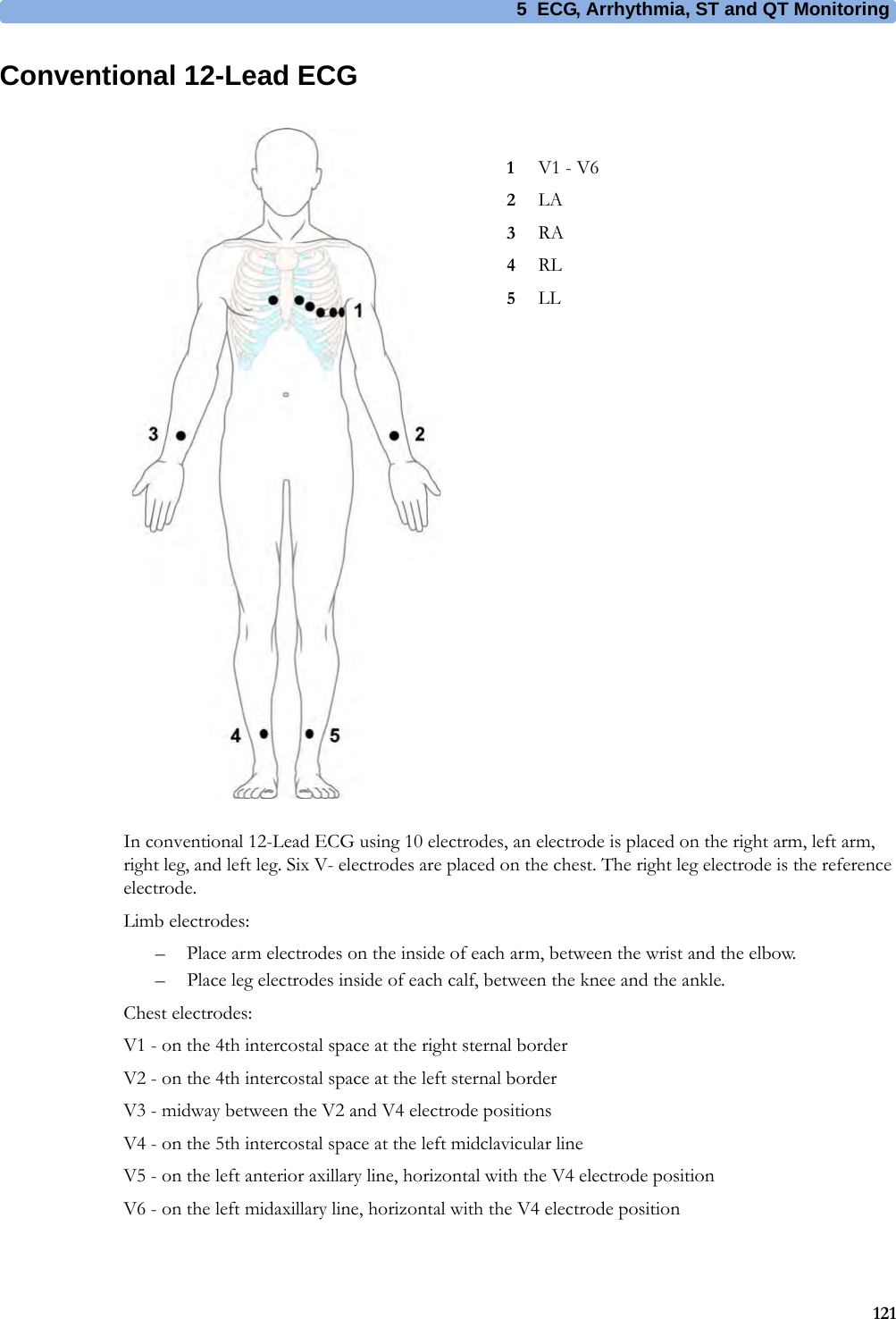 5 ECG, Arrhythmia, ST and QT Monitoring121Conventional 12-Lead ECGIn conventional 12-Lead ECG using 10 electrodes, an electrode is placed on the right arm, left arm, right leg, and left leg. Six V- electrodes are placed on the chest. The right leg electrode is the reference electrode.Limb electrodes:– Place arm electrodes on the inside of each arm, between the wrist and the elbow.– Place leg electrodes inside of each calf, between the knee and the ankle.Chest electrodes:V1 - on the 4th intercostal space at the right sternal borderV2 - on the 4th intercostal space at the left sternal borderV3 - midway between the V2 and V4 electrode positionsV4 - on the 5th intercostal space at the left midclavicular lineV5 - on the left anterior axillary line, horizontal with the V4 electrode positionV6 - on the left midaxillary line, horizontal with the V4 electrode position1V1 - V62LA3RA4RL5LL