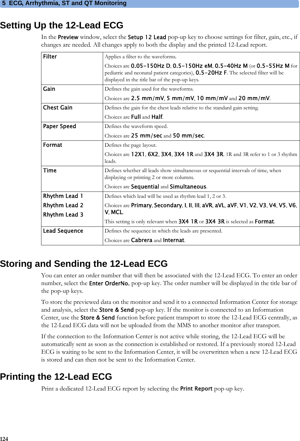 5 ECG, Arrhythmia, ST and QT Monitoring124Setting Up the 12-Lead ECGIn the Preview window, select the Setup 12 Lead pop-up key to choose settings for filter, gain, etc., if changes are needed. All changes apply to both the display and the printed 12-Lead report.Storing and Sending the 12-Lead ECGYou can enter an order number that will then be associated with the 12-Lead ECG. To enter an order number, select the Enter OrderNo. pop-up key. The order number will be displayed in the title bar of the pop-up keys.To store the previewed data on the monitor and send it to a connected Information Center for storage and analysis, select the Store &amp; Send pop-up key. If the monitor is connected to an Information Center, use the Store &amp; Send function before patient transport to store the 12-Lead ECG centrally, as the 12-Lead ECG data will not be uploaded from the MMS to another monitor after transport.If the connection to the Information Center is not active while storing, the 12-Lead ECG will be automatically sent as soon as the connection is established or restored. If a previously stored 12-Lead ECG is waiting to be sent to the Information Center, it will be overwritten when a new 12-Lead ECG is stored and can then not be sent to the Information Center.Printing the 12-Lead ECGPrint a dedicated 12-Lead ECG report by selecting the Print Report pop-up key.Filter Applies a filter to the waveforms.Choices are 0.05-150Hz D, 0.5-150Hz eM, 0.5-40Hz M (or 0.5-55Hz M for pediatric and neonatal patient categories), 0.5-20Hz F. The selected filter will be displayed in the title bar of the pop-up keys.Gain Defines the gain used for the waveforms.Choices are 2.5 mm/mV, 5 mm/mV, 10 mm/mV and 20 mm/mV.Chest Gain Defines the gain for the chest leads relative to the standard gain setting.Choices are Full and Half.Paper Speed Defines the waveform speed.Choices are 25 mm/sec and 50 mm/sec.Format Defines the page layout.Choices are 12X1, 6X2, 3X4, 3X4 1R and 3X4 3R. 1R and 3R refer to 1 or 3 rhythm leads.Time Defines whether all leads show simultaneous or sequential intervals of time, when displaying or printing 2 or more columns.Choices are Sequential and Simultaneous.Rhythm Lead 1Rhythm Lead 2Rhythm Lead 3Defines which lead will be used as rhythm lead 1, 2 or 3.Choices are Primary, Secondary, I, II, III, aVR, aVL, aVF, V1, V2, V3, V4, V5, V6, V, MCL.This setting is only relevant when 3X4 1R or 3X4 3R is selected as Format.Lead Sequence Defines the sequence in which the leads are presented.Choices are Cabrera and Internat.