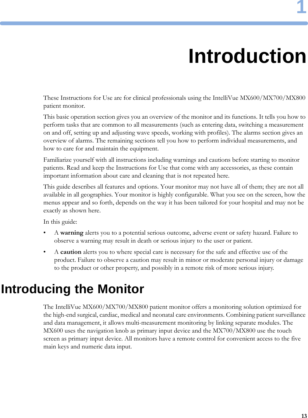 1131IntroductionThese Instructions for Use are for clinical professionals using the IntelliVue MX600/MX700/MX800 patient monitor.This basic operation section gives you an overview of the monitor and its functions. It tells you how to perform tasks that are common to all measurements (such as entering data, switching a measurement on and off, setting up and adjusting wave speeds, working with profiles). The alarms section gives an overview of alarms. The remaining sections tell you how to perform individual measurements, and how to care for and maintain the equipment.Familiarize yourself with all instructions including warnings and cautions before starting to monitor patients. Read and keep the Instructions for Use that come with any accessories, as these contain important information about care and cleaning that is not repeated here.This guide describes all features and options. Your monitor may not have all of them; they are not all available in all geographies. Your monitor is highly configurable. What you see on the screen, how the menus appear and so forth, depends on the way it has been tailored for your hospital and may not be exactly as shown here.In this guide:•A warning alerts you to a potential serious outcome, adverse event or safety hazard. Failure to observe a warning may result in death or serious injury to the user or patient.•A caution alerts you to where special care is necessary for the safe and effective use of the product. Failure to observe a caution may result in minor or moderate personal injury or damage to the product or other property, and possibly in a remote risk of more serious injury.Introducing the MonitorThe IntelliVue MX600/MX700/MX800 patient monitor offers a monitoring solution optimized for the high-end surgical, cardiac, medical and neonatal care environments. Combining patient surveillance and data management, it allows multi-measurement monitoring by linking separate modules. The MX600 uses the navigation knob as primary input device and the MX700/MX800 use the touch screen as primary input device. All monitors have a remote control for convenient access to the five main keys and numeric data input.