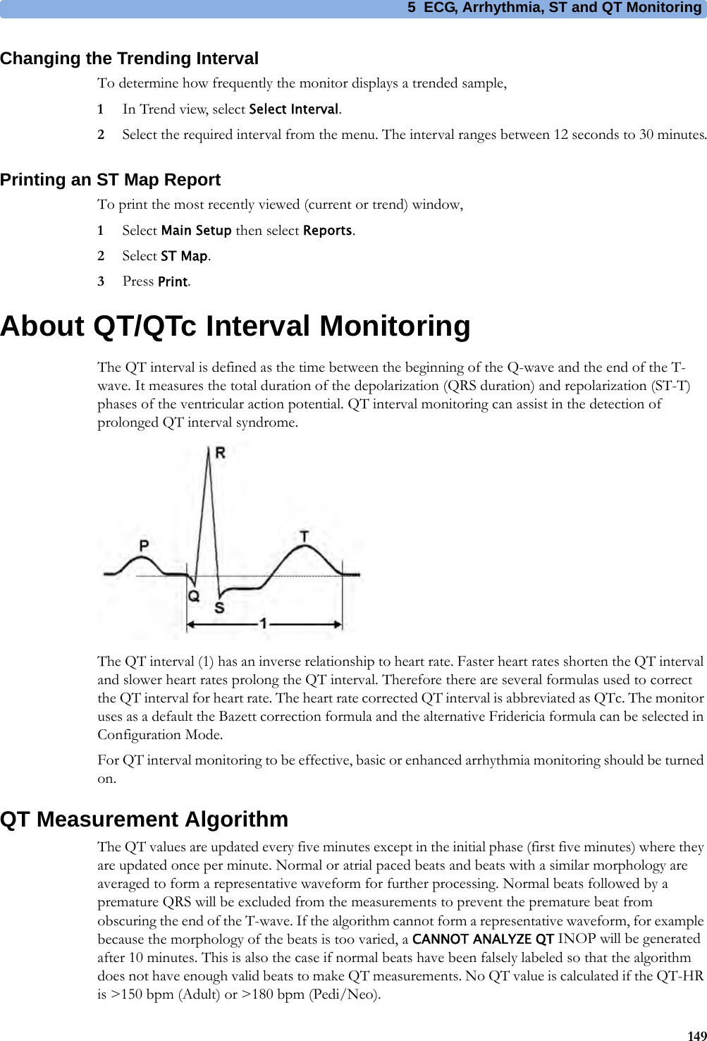 5 ECG, Arrhythmia, ST and QT Monitoring149Changing the Trending IntervalTo determine how frequently the monitor displays a trended sample,1In Trend view, select Select Interval.2Select the required interval from the menu. The interval ranges between 12 seconds to 30 minutes.Printing an ST Map ReportTo print the most recently viewed (current or trend) window,1Select Main Setup then select Reports.2Select ST Map.3Press Print.About QT/QTc Interval MonitoringThe QT interval is defined as the time between the beginning of the Q-wave and the end of the T-wave. It measures the total duration of the depolarization (QRS duration) and repolarization (ST-T) phases of the ventricular action potential. QT interval monitoring can assist in the detection of prolonged QT interval syndrome.The QT interval (1) has an inverse relationship to heart rate. Faster heart rates shorten the QT interval and slower heart rates prolong the QT interval. Therefore there are several formulas used to correct the QT interval for heart rate. The heart rate corrected QT interval is abbreviated as QTc. The monitor uses as a default the Bazett correction formula and the alternative Fridericia formula can be selected in Configuration Mode.For QT interval monitoring to be effective, basic or enhanced arrhythmia monitoring should be turned on.QT Measurement AlgorithmThe QT values are updated every five minutes except in the initial phase (first five minutes) where they are updated once per minute. Normal or atrial paced beats and beats with a similar morphology are averaged to form a representative waveform for further processing. Normal beats followed by a premature QRS will be excluded from the measurements to prevent the premature beat from obscuring the end of the T-wave. If the algorithm cannot form a representative waveform, for example because the morphology of the beats is too varied, a CANNOT ANALYZE QT INOP will be generated after 10 minutes. This is also the case if normal beats have been falsely labeled so that the algorithm does not have enough valid beats to make QT measurements. No QT value is calculated if the QT-HR is &gt;150 bpm (Adult) or &gt;180 bpm (Pedi/Neo).